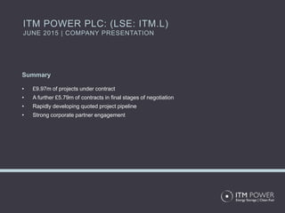 Summary
• £9.97m of projects under contract
• A further £5.79m of contracts in final stages of negotiation
• Rapidly developing quoted project pipeline
• Strong corporate partner engagement
ITM POWER PLC: (LSE: ITM.L)
JUNE 2015 | COMPANY PRESENTATION
 
