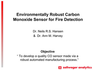 Environmentally Robust Carbon
Monoxide Sensor for Fire Detection
Dr. Neils R.S. Hansen
& Dr. Ann M. Harvey
Objective
 To develop a quality CO sensor made via a
robust automated manufacturing process.
 