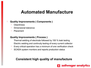 Automated Manufacture
? Quality Improvements ( Components )
? Cleanliness
? Dimensional tolerance
? Placement
Quality Improvements ( Process )
Thermal welding of electrode followed by 100 % leak testing
Electric welding and continuity testing of every current collector
? Every critical operation has a minimum of one verification check
? SCADA system monitors and reports production status
Consistent high quality of manufacture
 