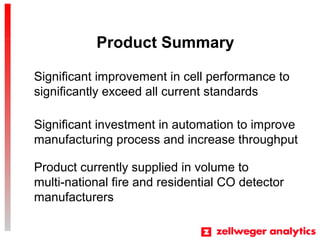 Product Summary
Product currently supplied in volume to
multi-national fire and residential CO detector
manufacturers
Significant investment in automation to improve
manufacturing process and increase throughput
Significant improvement in cell performance to
significantly exceed all current standards
 