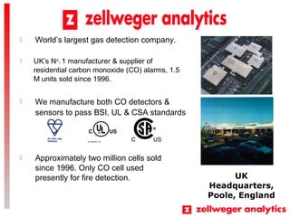 ? UKs No
. 1 manufacturer & supplier of
residential carbon monoxide (CO) alarms, 1.5
M units sold since 1996.
UK
Headquarters,
Poole, England
? We manufacture both CO detectors &
sensors to pass BSI, UL & CSA standards
? Approximately two million cells sold
since 1996. Only CO cell used
presently for fire detection.
? Worlds largest gas detection company.
 