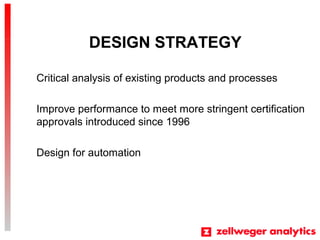 DESIGN STRATEGY
Critical analysis of existing products and processes
Improve performance to meet more stringent certification
approvals introduced since 1996
Design for automation
 