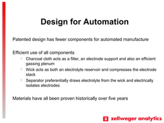 Design for Automation
Patented design has fewer components for automated manufacture
Efficient use of all components
? Charcoal cloth acts as a filter, an electrode support and also an efficient
gassing plenum
? Wick acts as both an electrolyte reservoir and compresses the electrode
stack
? Separator preferentially draws electrolyte from the wick and electrically
isolates electrodes
Materials have all been proven historically over five years
 