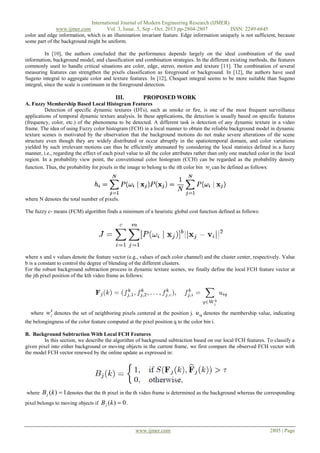 International Journal of Modern Engineering Research (IJMER)
www.ijmer.com
Vol. 3, Issue. 5, Sep - Oct. 2013 pp-2804-2807
ISSN: 2249-6645
color and edge information, which is an illumination invariant feature. Edge information uniquely is not sufficient, because
some part of the background might be uniform.
In [10], the authors concluded that the performance depends largely on the ideal combination of the used
information, background model, and classification and combination strategies. In the different existing methods, the features
commonly used to handle critical situations are color, edge, stereo, motion and texture [11]. The combination of several
measuring features can strengthen the pixels classification as foreground or background. In [12], the authors have used
Sugeno integral to aggregate color and texture features. In [12], Choquet integral seems to be more suitable than Sugeno
integral, since the scale is continuum in the foreground detection.

III.

PROPOSED WORK

A. Fuzzy Membership Based Local Histogram Features
Detection of specific dynamic textures (DTs), such as smoke or fire, is one of the most frequent surveillance
applications of temporal dynamic texture analysis. In these applications, the detection is usually based on specific features
(frequency, color, etc.) of the phenomena to be detected. A different task is detection of any dynamic texture in a video
frame. The idea of using Fuzzy color histogram (FCH) in a local manner to obtain the reliable background model in dynamic
texture scenes is motivated by the observation that the background motions do not make severe alterations of the scene
structure even though they are widely distributed or occur abruptly in the spatiotemporal domain, and color variations
yielded by such irrelevant motions can thus be efficiently attenuated by considering the local statistics defined in a fuzzy
manner, i.e., regarding the effect of each pixel value to all the color attributes rather than only one matched color in the local
region. In a probability view point, the conventional color histogram (CCH) can be regarded as the probability density
function. Thus, the probability for pixels in the image to belong to the ith color bin wi can be defined as follows:

where N denotes the total number of pixels.
The fuzzy c- means (FCM) algorithm finds a minimum of a heuristic global cost function defined as follows:

where x and v values denote the feature vector (e.g., values of each color channel) and the cluster center, respectively. Value
b is a constant to control the degree of blending of the different clusters.
For the robust background subtraction process in dynamic texture scenes, we finally define the local FCH feature vector at
the jth pixel position of the kth video frame as follows:

where

w k denotes the set of neighboring pixels centered at the position j. u iq denotes the membership value, indicating
j

the belongingness of the color feature computed at the pixel position q to the color bin i.
B. Background Subtraction With Local FCH Features
In this section, we describe the algorithm of background subtraction based on our local FCH features. To classify a
given pixel into either background or moving objects in the current frame, we first compare the observed FCH vector with
the model FCH vector renewed by the online update as expressed in:

where

B j (k )  1 denotes that the th pixel in the th video frame is determined as the background whereas the corresponding

pixel belongs to moving objects if

B j (k )  0 .

www.ijmer.com

2805 | Page

 