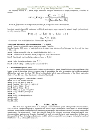 International Journal of Modern Engineering Research (IJMER)
www.ijmer.com
Vol. 3, Issue. 5, Sep - Oct. 2013 pp-2804-2807
ISSN: 2249-6645
The similarity measure S(.,.), which adopts normalized histogram intersection for simple computation, is defined as
follows:



Where

F j (k ) denotes the background model of the jth pixel position in the kth video frame.

In order to maintain the reliable background model in dynamic texture scenes, we need to update it at each pixel position in
an online manner as follows:


Where

F j (0) = F j (0) .

The main steps of the proposed method is summarized in Algorithm 1.
Algorithm 1: Background subtraction using local FCH features
Step 1: Construct a membership matrix using fuzzy –means Clustering.
Step 2: Quantize RGB colors of each pixel at the th video frame into one of m histogram bins (e.g., rth bin where
r=1,2,…..m).
Step 3: Find the membership value u ir at each pixel position i-1,2,….,c.
Step 4: Compute local FCH features at each pixel position of the kth video frame.
Step 5: Classify each pixel into background or not based on B j (k ) .


Step 6: Update the background model using

F j (k ) .

Step 7: Go back to Step 2 until the input is terminated (k=k+1)
.
C. Extraction of Foreground Object
After successfully developing the background subtraction model, a local thresholding based background subtraction
is used to find the foreground objects. A constant value C is considered that helps in computing the local lower threshold
(TL) and the local upper threshold (TU). These local thresholds help in successful detection of the objects suppressing
shadows if any. The steps of the algorithm are outlined in Algorithm 2.
Algorithm 2: Background Subtraction for a frame f
Step 1: for i ← 1 to height of frame do
Step 2: for j ← 1 to width of frame do
Step 3: Threshold T(i, j) = [M(i, j) + N(i, j)] / C
Step 4: TL(i, j) = M(i, j) − T(i, j)
Step 5: TU(i, j) = N(i, j) + T(i, j)
Step 6: if TL(i, j) ≤ f(i, j) ≤ TU(i, j) then
Step 7: Sf (i, j) = 0 //Background pixel
Step 8: else
Step 9: Sf (i, j) = 1 //Foreground pixel
Step 10: end if
Step 11: end for
Step 12: end for

IV.

CONCLUSIONS

One of the most important aspects of an intelligent vision surveillance system is background subtraction method,
which is used as a preprocessing step for object detection and tracking in vision systems. In this paper, we present a simple
and robust method for background subtraction for dynamic texture scenes. The proposed work does not require estimation of
any parameters (i.e., nonparametric). This is fairly desirable for achieving the robust background subtraction in a wide range
of scenes with the spatiotemporal dynamics. Specifically, the work propose to derive the local features from the fuzzy color
histogram (FCH). Then, the background subtraction model is reliably constructed by computing the similarity between local
FCH features with an online update procedure.

www.ijmer.com

2806 | Page

 