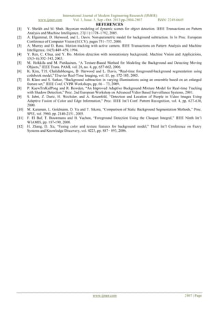 www.ijmer.com

International Journal of Modern Engineering Research (IJMER)
Vol. 3, Issue. 5, Sep - Oct. 2013 pp-2804-2807
ISSN: 2249-6645

REFERENCES
[1]
[2]
[3]
[4]
[5]
[6]
[7]
[8]
[9]

[10]
[11]
[12]

Y. Sheikh and M. Shah. Bayesian modeling of dynamic scenes for object detection. IEEE Transactions on Pattern
Analysis and Machine Intelligence, 27(11):1778–1792, 2005.
A. Elgammal, D. Harwood, and L. Davis. Non-parametric model for background subtraction. In In Proc. European
Conference of Computer Vision (ECCV), pages 751–757, 2000.
A. Murray and D. Basu. Motion tracking with active camera. IEEE Transactions on Pattern Analysis and Machine
Intelligence, 16(5):449–459, 1994.
Y. Ren, C. Chua, and Y. Ho. Motion detection with nonstationary background. Machine Vision and Applications,
13(5- 6):332–343, 2003.
M. Heikkila and M. Pietikainen, “A Texture-Based Method for Modeling the Background and Detecting Moving
Objects,” IEEE Trans. PAMI, vol. 28, no. 4, pp. 657-662, 2006.
K. Kim, T.H. Chalidabhongse, D. Harwood and L. Davis, “Real-time foreground-background segmentation using
codebook model,” Elsevier Real-Time Imaging, vol. 11, pp. 172-185, 2005.
B. Klare and S. Sarkar, “Background subtraction in varying illuminations using an ensemble based on an enlarged
feature set,” IEEE Conf. CVPR Workshops, pp. 66 – 73, 2009.
P. KaewTraKulPong and R. Bowden, “An Improved Adaptive Background Mixture Model for Real-time Tracking
with Shadow Detection,” Proc. 2nd European Workshop on Advanced Video Based Surveillance Systems, 2001.
S. Jabri, Z. Duric, H. Wechsler, and A. Rosenfeld, “Detection and Location of People in Video Images Using
Adaptive Fusion of Color and Edge Information,” Proc. IEEE Int’l Conf. Pattern Recognition, vol. 4, pp. 627-630,
2000.
M. Karaman, L. Goldmann, D. Yu and T. Sikora, “Comparison of Static Background Segmentation Methods,” Proc.
SPIE, vol. 5960, pp. 2140-2151, 2005.
F. El Baf, T. Bouwmans and B. Vachon, “Foreground Detection Using the Choquet Integral,” IEEE Ninth Int’l
WIAMIS, pp. 187-190, 2008.
H. Zhang, D. Xu, “Fusing color and texture features for background model,” Third Int’l Conference on Fuzzy
Systems and Knowledge Discovery, vol. 4223, pp. 887– 893, 2006.

www.ijmer.com

2807 | Page

 