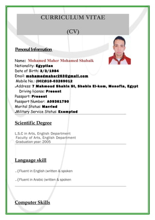 CURRICULUM VITAE
(CV)
PersonalInformation
Name: Mohamed Maher Mohamed Shabaik
Nationality: Egyptian
Date of Birth: 3/3/1984
Email: mohamedmaher263@gmail.com
Mobile No.: (002)010-03269012
Address: 7 Mahmoud Shahin St, Shebin El-kom, Monofia, Egypt.
Driving license: Present
Passport: Present
Passport Number: A09361790
Marital Status: Married
Military Service Status: Exempted.
Scientific Degree
L.S.C in Arts, English Department
Faculty of Arts, English Department
Graduation year: 2005
Language skill
Fluent in English (written & spoken.(
Fluent in Arabic (written & spoken.(
Computer Skills
 