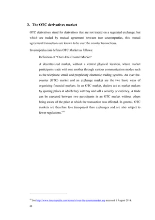 28
3. The OTC derivatives market
OTC derivatives stand for derivatives that are not traded on a regulated exchange, but
which are traded by mutual agreement between two counterparties, this mutual
agreement transactions are known to be over the counter transactions.
Investopedia.com defines OTC Market as follows:
Definition of “Over-The-Counter Market”
A decentralized market, without a central physical location, where market
participants trade with one another through various communication modes such
as the telephone, email and proprietary electronic trading systems. An over-the-
counter (OTC) market and an exchange market are the two basic ways of
organizing financial markets. In an OTC market, dealers act as market makers
by quoting prices at which they will buy and sell a security or currency. A trade
can be executed between two participants in an OTC market without others
being aware of the price at which the transaction was effected. In general, OTC
markets are therefore less transparent than exchanges and are also subject to
fewer regulations.43
”
43
See http://www.investopedia.com/terms/o/over-the-countermarket.asp accessed 1 August 2014.
 