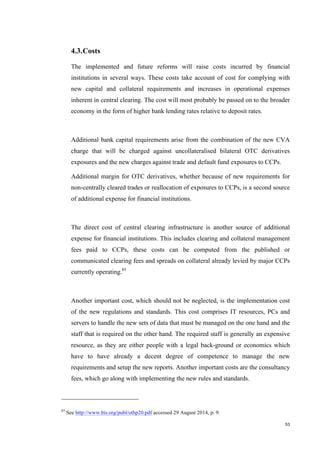 53
4.3.Costs
The implemented and future reforms will raise costs incurred by financial
institutions in several ways. These costs take account of cost for complying with
new capital and collateral requirements and increases in operational expenses
inherent in central clearing. The cost will most probably be passed on to the broader
economy in the form of higher bank lending rates relative to deposit rates.
Additional bank capital requirements arise from the combination of the new CVA
charge that will be charged against uncollateralised bilateral OTC derivatives
exposures and the new charges against trade and default fund exposures to CCPs.
Additional margin for OTC derivatives, whether because of new requirements for
non-centrally cleared trades or reallocation of exposures to CCPs, is a second source
of additional expense for financial institutions.
The direct cost of central clearing infrastructure is another source of additional
expense for financial institutions. This includes clearing and collateral management
fees paid to CCPs, these costs can be computed from the published or
communicated clearing fees and spreads on collateral already levied by major CCPs
currently operating.85
Another important cost, which should not be neglected, is the implementation cost
of the new regulations and standards. This cost comprises IT resources, PCs and
servers to handle the new sets of data that must be managed on the one hand and the
staff that is required on the other hand. The required staff is generally an expensive
resource, as they are either people with a legal back-ground or economics which
have to have already a decent degree of competence to manage the new
requirements and setup the new reports. Another important costs are the consultancy
fees, which go along with implementing the new rules and standards.
85
See http://www.bis.org/publ/othp20.pdf accessed 29 August 2014, p. 9.
 