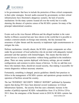 10 www.lucideus.com
is for governments that have to include the protection of these critical components
in their cyber strategies. Several audits executed by governments on their critical
infrastructures have illustrated a dangerous scenario, the lack of security
mechanisms for the many systems located all over the world, but it is really
alarming the absence of a precise census of the SCADA systems for many of the
principal industrialized countries.
Events such as the virus Stuxnet diffusion and the alleged incident to the water
facility in Illinois occurred last year have shown to the world that it is possible to
conduct a terrorist attacks on foreign state remotely, this has increased the
awareness of cyber threats and the necessity to implement right countermeasures to
mitigate the risks.
Defense mechanisms virtually absent, the SCADA system components are often
under the government of local authorities who do not deal with adequately trained
personnel and that operates with limited budgets. This means that this kind of
control devices is installed everywhere without being qualified in the installation
phase. There are many systems deployed with factory settings, pre-set standard
configurations and common to entire classes of devices. To this we add that even
those who maintain them, should not exceed security, thus making it accessible for
remote diagnostics without necessary attention.
Fortunately, something is changed, precise guidelines identify best practices to
follow in the management of SCADA systems and operations groups monitor the
operation of facilities around the country.
The last “INTERNET SECURITY THREAT REPORT” published by Symantec
reports that during 2011 have been detected several weaknesses in Critical
Infrastructure Systems, the security firm has seen a dramatic increase in the
number of publicly-reported SCADA vulnerabilities from 15 in 2010 to 129 in
2011. Since the emergence of the Stuxnet worm in 2010 36, SCADA systems has
 