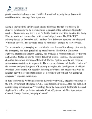 12 www.lucideus.com
plants, unauthorized access are considered a national security threat because it
could be used to sabotage their operation.
Doing a search on the server search engine known as Shodan it’s possible to
discover what appear to be working links to several of the vulnerable Schneider
models. Santamarta said there is no fix for the devices other than to retire the faulty
Ethernet cards and replace them with better-designed ones. The ICS-CERT
advisory issued on December said the fixes from Schneider removes the telnet and
Windriver services. The advisory made no mention of changes to FTP services.
The scenario is very worrying and reveals the need for a radical change, fortunately,
the emergency has been perceived by most Nations. The ENISA (European
Network Information Security Agency, has produced a recommendation for Europe
and Member States on how to protect Industrial Control Systems. The document
describes the current scenario of Industrial Control System security and proposes
seven recommendations to improve it. The recommendations call for the creation of
the national and pan-European ICS security strategies, the development of a Good
Practices Guide on the ICS security, fostering awareness and education as well as
research activities or the establishment of a common test bed and ICS-computer
emergency response capabilities.
In June The Pacific Northwest National Laboratory (PNNL), a federal contractor to
the U.S. Department of Energy (DOE), in collaboration with McAfee has published
an interesting report entitled “Technology Security Assessment for Capabilities and
Applicability in Energy Sector Industrial Control Systems: McAfee Application
Control, Change Control, Integrity Control.”
 