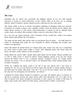 13 www.lucideus.com
The Case
Immediately after the Stuxnet virus, governments and intelligence agencies all over the world requested
assessment of security for critical infrastructure of their countries. Much of the focus was on evaluating
efficiency offered by defensive measures adopted to protect scadas and icses from cyber attacks.
After Stuxnet, debate on the use of software and malicious applications of information warfare have increased.
Governments are investing to improve cyber capabilities working on both the defensive and the offensive side.
Despite greater awareness of cyber threats, critical infrastructures of countries are still too vulnerable. Many
security experts are convinced that an imminent incident caused by a cyber attack is likely soon.
Just a few days ago, Eugene Kaspersky, CEO of Kasperky Security, revealed that a staffer at the unnamed
nuclear Russian plant informed him of an infection.
“The staffer said their nuclear plant network which was disconnected from the internet … was badly infected by
Stuxnet. So unfortunately these people who were responsible for offensive technologies, they recognize cyber
weapons as an opportunity.”
Stuxnet had infected the internal network of a Russian nuclear plant, exactly in the same way it compromised
the control system in Iranian nuclear facilities in Natanz. That’s happening despite cyber threats being well
known, and various security solutions are able to neutralize it.
Stuxnet infected the network within a Russian nuclear plant isolated from the Internet. Attackers probably used
as USB or mobile devices to spread the malware. Russian Intelligence agencies in the past have already
observed this infection mode to cross a physically separated ‘air-gapped’ network. For example, Russian
astronauts had carried a virus on removable media to the International Space Station infecting machines there,
according to Kaspersky.
“NASA has confirmed that laptops carried to the ISS in July were infected with a virus known as
Gammima.AG. The worm was first detected on Earth in August 2007 and lurks on infected machines waiting to
steal login names for popular online games. Nasa said it was not the first time computer viruses had travelled
into space and it was investigating how the machines were infected. ”
I mentioned the Stuxnet malware because it’s considered a case study. The malicious agent is so notorious, it’s
still able to compromise networks and control systems within critical infrastructure. Let’s try to figure out the
effect of unknown cyber threats, developed by governments as cyber weapons, for example. In this article, i’ll
analyze major security issues related to SCADA systems, and best practices to follow to protect them.
 