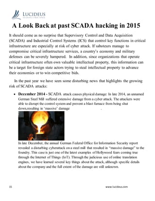 15 www.lucideus.com
A Look Back at past SCADA hacking in 2015
It should come as no surprise that Supervisory Control and Data Acquisition
(SCADA) and Industrial Control Systems (ICS) that control key functions in critical
infrastructure are especially at risk of cyber attack. If saboteurs manage to
compromise critical infrastructure services, a country’s economy and military
defenses can be severely hampered. In addition, since organizations that operate
critical infrastructure often own valuable intellectual property, this information can
be a target for foreign state actors trying to steal intellectual property to advance
their economies or to win competitive bids.
In the past year we have seen some disturbing news that highlights the growing
risk of SCADA attacks:
 December 2014 - SCADA attack causes physical damage: In late 2014, an unnamed
German Steel Mill suffered extensive damage from a cyber attack. The attackers were
able to disrupt the control system and prevent a blast furnace from being shut
down,resulting in ‘massive’ damage .
In late December, the annual German Federal Office for Information Security report
revealed a disturbing cyberattack on a steel mill that resulted in “massive damage” to the
foundry. This case is just one of the latest examples of Hollywood fears coming true
through the Internet of Things (IoT). Through the judicious use of online translation
engines, we have learned several key things about the attack, although specific details
about the company and the full extent of the damage are still unknown.
 
