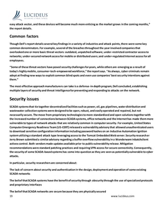 19 www.lucideus.com
easy attack vector, and these deviceswill become much more enticingas the market grows inthe coming months,”
the report details.
Common factors
Though Dell’sreport detailsseveral keyfindingsin a variety of industriesand attack points,there were some key
common denominators.For example,several ofthe breachesthroughout the year involvedcompaniesthat
overlookedone or more basic threat vectors: outdated, unpatchedsoftware; under-restrictedcontractor accessto
networks; under-securednetworkaccessfor mobile or distributedusers;and under-regulatedInternetaccessforall
employees.
“Some of these threat vectors have posed securitychallengesforyears, while othersare emergingas a result of
today’s highlymobile,consumer-tech-empoweredworkforce,” the reportsays. “Asalways, cyber criminals remain
adept at findingnew ways to exploitcommon blindspots and evenuse companies’best securityintentionsagainst
them.”
The most effective approachmanufacturers can take isa defense-in-depthprogram,Dell concluded,establishing
multiple layersof securityand threat intelligenceforpreventingandrespondingto attacks on the network.
Security issues
SCADA systemsthat tie together decentralizedfacilitiessuchas power,oil,gas pipelines,waterdistributionand
wastewater collectionsystemswere designedtobe open,robust, and easilyoperatedand repaired, but not
necessarilysecure.The move from proprietary technologiestomore standardizedand open solutionstogetherwith
the increasednumberof connectionsbetweenSCADAsystems,office networksand the Internethas made themmore
vulnerable to typesof network attacks that are relativelycommon in computersecurity. For example,UnitedStates
ComputerEmergency ReadinessTeam(US-CERT) releaseda vulnerabilityadvisorythat allowedunauthenticatedusers
to download sensitive configurationinformationincludingpasswordhasheson an Inductive Automation Ignition
systemutilizinga standard attack type leveragingaccessto the Tomcat EmbeddedWebserver.Securityresearcher
Jerry Brown submitteda similaradvisory regarding a bufferoverflowvulnerability ina Wonderware inbatchclient
activexcontrol. Both vendorsmade updatesavailable prior to publicvulnerabilityrelease.Mitigation
recommendationswere standard patching practices and requiringVPN access for secure connectivity.Consequently,
the securityof some SCADA-basedsystemshas come into questionas they are seenas potentiallyvulnerable tocyber
attacks.
In particular, security researchersare concernedabout:
The lack of concern about security and authenticationin the design,deploymentandoperationof some existing
SCADA networks
The beliefthatSCADA systems have the benefitofsecuritythrough obscuritythrough the use ofspecializedprotocols
and proprietary interfaces
The beliefthatSCADA networks are secure because they are physicallysecured
 