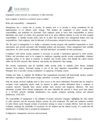 23 www.lucideus.com
Segregated control network, no connection to other networks
Each computer is locked in a restricted room or cabinet
Roles and responsibility – management
Management has a crucial role in security. Its primary task is to provide a strong commitment for the
implementation of an efficient cyber strategy. That includes the assignment of cyber security roles,
responsibilities, and authorities for personnel. Each employee needs to know their responsibilities to protect
information and assets of scadas. Key personnel need to be given sufficient authority to carry out their assigned
responsibilities. A detailed security policy must be in place that describes how management defines roles and
responsibilities. Each employee must be informed of all procedures adopted to keep architecture secure.
The first goal of management is to define a structured security program with mandated requirements to reach
expectations and provide personnel with formalized policies and procedures. Senior management must establish
expectations for cyber security performance and hold individuals accountable for their performance.
Compliance with current security standards is necessary to provide a harmonious approach to cyber security.
Policies and procedures need to be assigned to employees regarding specific security responsibilities. Guidance
regarding actions to be taken in response to incidents and security policy must identify the critical systems
within the SCADA network, their functions and classify the information they manage.
The security requirements must be identified within security policy to minimize cyber threats, including
menaces from insiders. Personnel training is one of the most important responsibilities for management.
Managers have to provide a strong commitment to organizing of training courses.
Training also helps to minimize the likelihood that organizational personnel will inadvertently disclose sensitive
information regarding SCADA system design, operations, or security controls deployed.
Only the people involved explicitly need to have access to the above information. Personnel must be trained to
recognize social engineering attacks made by hackers to gather sensitive information about a computer or
computer network. Typically these attacks prelude more invasive and dangerous offensives. The more
information revealed about internal configuration, the more vulnerable the network is. Keep secret data related
to a SCADA network, including manufacturers, key people, computer operating systems and physical
distributions of SCADA.
The responsibility of management is the definition of proper protection strategies, highlighting the risks related
to cyber attackers and the necessary defense systems, for each component. The rapid and continuous evolution
of cyber threats needs frequent revision of protection strategy to ensure it remains effective. Each risk must be
evaluated, analyzing the probability of occurrence for the incident and the related severity. It’s crucial that the
identification of residual risk is accepted by management.
Configuration management processes and assessment
 