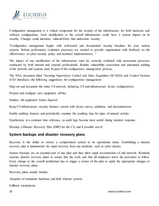 24 www.lucideus.com
Configuration management is a critical component for the security of the infrastructure, for both hardware and
software configurations. Each modification to the overall infrastructure could have a serious impact on its
security. Changes could introduce vulnerabilities that undermine security.
“Configuration management begins with well-tested and documented security baselines for your various
systems. Robust performance evaluation processes are needed to provide organizations with feedback on the
effectiveness of cyber security policy and technical implementation. “
The impact of any modification of the infrastructure must be correctly evaluated with assessment processes
conducted by both internal and external professionals. Routine vulnerability assessment and automated auditing
of the network and systems must be part of the configuration management process.
The NSA document titled “Securing Supervisory Control and Data Acquisition (SCADA) and Control Systems
(CS)” introduces the following suggestions for configuration management:
Map out and document the entire CS network, including CS and infrastructure device configurations
Prepare and configure new equipment off-line
Sanitize old equipment before disposal
Keep CS infrastructure security features current with device moves, additions, and decommissions
Enable auditing features and periodically examine the resulting logs for signs of unusual activity
Synchronize to a common time reference, so audit logs become more useful during incident response
Develop a Disaster Recovery Plan (DRP) for the CS, and if possible test it!
System backups and disaster recovery plans
Recovery is the ability to restore a compromised system to its operational status. Establishing a disaster
recovery plan is fundamental for rapid recovery from any incidents, such as cyber attacks.
System backups are an essential part of any plan and they allow rapid reconstruction of and network. Routinely
exercise disaster recovery plans to ensure that the work and that all employees know the procedure to follow.
Every change to the overall architecture has to trigger a review of the plan to apply the appropriate changes to
disaster recovery plans.
Recovery plans usually include:
Adoption of redundant hardware and fault tolerant systems
Fallback mechanisms
 