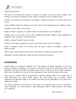 25 www.lucideus.com
System backup procedure
The disaster recovery plan allows corporate to prepare for, respond to and recover from a disruptive event,
including a cyber attack. The following criteria should be considered in case of a hardware failure:
Determine and document the procedures for responding to a disaster that involves the SCADA center and its
services.
Acquire additional hardware for disaster recovery plan or locate current backup hardware to a different location.
Periodically test the disaster recovery plan.
Related to software components, it’s possible to follow the criteria below in case of malfunction:
Determine ways to recover from any type of loss including historical data, installation media, application files,
configuration files, documents, and software licenses.
Establish a strategy to keep the system up-to-date.
Evaluate the set of data and application to restore to its previous state in the event of a disaster.
Create a centralized inventory of all software titles and licenses, evaluate the possibility to replicate it in
different locations.
Perform regular system backups and send copies of backup files to storage array networks off-site.
Periodically test backup copied and restoring procedures operated by the personnel.
Conclusions
SCADA systems are increasing in complexity, due to the integration of different components, in many cases
produced by different manufacturers. It’s necessary to address the security level of each device and the overall
environment. The design of SCADAs must totally change and have to take care of all the security requirements.
That’s done by considering their surface of attack and exposure to cyber threats that could arm the systems.
There must be a collective effort by all governments to produce continuous report on the security status of
critical infrastructures and related SCADA systems. The overall security will pass through a global
collaboration and information sharing on the possible cyber threats and the vulnerabilities of every device that is
qualified in the market.
The security component must become part of the project of an industrial system. It must be considered a
specific requirement. The overall security of critical infrastructures must be audited during the entire lifecycle
of its components.
 