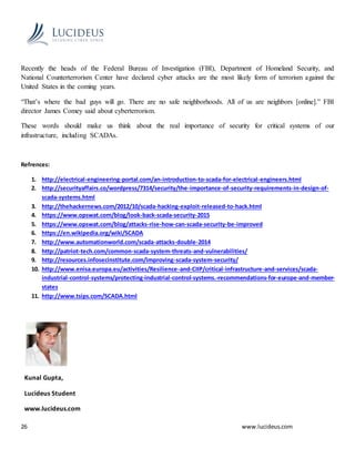 26 www.lucideus.com
Recently the heads of the Federal Bureau of Investigation (FBI), Department of Homeland Security, and
National Counterterrorism Center have declared cyber attacks are the most likely form of terrorism against the
United States in the coming years.
“That’s where the bad guys will go. There are no safe neighborhoods. All of us are neighbors [online].” FBI
director James Comey said about cyberterrorism.
These words should make us think about the real importance of security for critical systems of our
infrastructure, including SCADAs.
Refrences:
1. http://electrical-engineering-portal.com/an-introduction-to-scada-for-electrical-engineers.html
2. http://securityaffairs.co/wordpress/7314/security/the-importance-of-security-requirements-in-design-of-
scada-systems.html
3. http://thehackernews.com/2012/10/scada-hacking-exploit-released-to-hack.html
4. https://www.opswat.com/blog/look-back-scada-security-2015
5. https://www.opswat.com/blog/attacks-rise-how-can-scada-security-be-improved
6. https://en.wikipedia.org/wiki/SCADA
7. http://www.automationworld.com/scada-attacks-double-2014
8. http://patriot-tech.com/common-scada-system-threats-and-vulnerabilities/
9. http://resources.infosecinstitute.com/improving-scada-system-security/
10. http://www.enisa.europa.eu/activities/Resilience-and-CIIP/critical-infrastructure-and-services/scada-
industrial-control-systems/protecting-industrial-control-systems.-recommendations-for-europe-and-member-
states
11. http://www.tsips.com/SCADA.html
Kunal Gupta,
Lucideus Student
www.lucideus.com
 