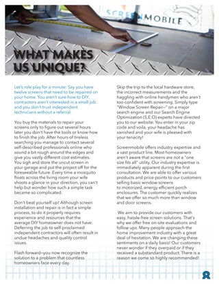 Let’s role play for a minute: Say you have
twelve screens that need to be repaired on
your home. You aren’t sure how to DIY,
contractors aren’t interested in a small job
and you don’t trust independent
technicians without a referral.
You buy the materials to repair your
later you don't have the tools or know-how
searching you manage to contact several
self-described professionals online who
sound a bit rough around the edges and
give you vastly different cost estimates.
You sigh and store the uncut screen in
your garage and put the project off for the
foreseeable future. Every time a mosquito
shoots a glance in your direction, you can't
help but wonder how such a simple task
became so complicated.
Don't beat yourself up! Although screen
installation and repair is in fact a simple
process, to do it properly requires
experience and resources that the
average DIY homeowner does not have.
Deferring the job to self-proclaimed
independent contractors will often result in
undue headaches and quality control
issues.
Flash forward—you now recognize the
solution to a problem that countless
homeowners face every day.
Skip the trip to the local hardware store,
the incorrect measurements and the
haggling with online handymen who aren't
"Window Screen Repair—" on a major
search engine and our Search Engine
Optimization (S.E.O) experts have directed
you to our website. You enter in your zip
code and voila, your headache has
vanished and your wife is pleased with
your tenacity!
Screenmobile offers industry expertise and
a vast product line. Most homeowners
aren't aware that screens are not a "one
consultation. We are able to offer various
products and price points to our customers
selling basic window screens
enclosures. The customer quickly realizes
that we offer so much more than window
and door screens.
We aim to provide our customers with
easy, hassle-free screen solutions. That's
why we offer free on-site evaluations and
follow ups. Many people approach the
home improvement industry with a great
deal of hesitation. We are changing these
sentiments on a daily basis! Our customers
never wonder if they overpaid or if they
received a substandard product. There is a
reason we come so highly recommended!
8
WHAT MAKES
US UNIQUE?
 