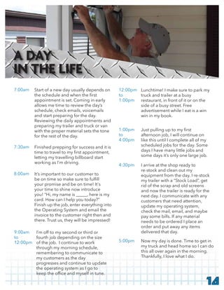14
Start of a new day usually depends on
appointment is set. Coming in early
allows me time to review the day’s
schedule, check emails, voicemails
and start preparing for the day.
Reviewing the daily appointments and
preparing my trailer and truck or van
with the proper material sets the tone
for the rest of the day.
7:00am
Finished prepping for success and it is
letting my travelling billboard start
working as I’m driving.
7:30am
It’s important to our customer to
your promise and be on time! It's
your time to shine now introduce
you! “Hi, my name is _____, here is my
card. How can I help you today?”
Finish up the job, enter everything into
the Operating System and email the
invoice to the customer right then and
there. Trust us, they will be impressed!
8:00am
I’m off to my second or third or
fourth job depending on the size
of the job. I continue to work
through my morning schedule,
remembering to communicate to
my customers as the day
progresses and continue to update
the operating system as I go to
9:00am
to
12:00pm
Lunchtime! I make sure to park my
truck and trailer at a busy
restaurant, in front of it or on the
side of a busy street. Free
advertisement while I eat is a win
win in my book.
12:00pm
to
1:00pm
afternoon job, I will continue on
like this until I complete all of my
scheduled jobs for the day. Some
days I have many little jobs and
some days it’s only one large job.
1:00pm
to
4:00pm
I arrive at the shop ready to
re-stock and clean out my
equipment from the day. I re-stock
my trailer with a “Stock Load”, get
rid of the scrap and old screens
and now the trailer is ready for the
next day. I communicate with any
customers that need attention,
update my operating system,
check the mail, email, and maybe
pay some bills. If any material
needs to be ordered I place an
order and put away any items
delivered that day.
4:30pm
Now my day is done. Time to get in
my truck and head home so I can do
this all over again in the morning.
Thankfully, I love what I do.
5:00pm
A DAY
IN THE LIFE
 