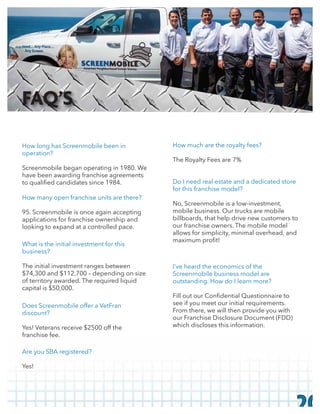 How long has Screenmobile been in
operation?
Screenmobile began operating in 1980. We
have been awarding franchise agreements
How many open franchise units are there?
95. Screenmobile is once again accepting
applications for franchise ownership and
looking to expand at a controlled pace.
What is the initial investment for this
business?
The initial investment ranges between
$74,300 and $112,700 – depending on size
of territory awarded. The required liquid
capital is $50,000.
Does Screenmobile offer a VetFran
discount?
Yes! Veterans receive $2500 off the
franchise fee.
Are you SBA registered?
Yes!
How much are the royalty fees?
The Royalty Fees are 7%
I’ve heard the economics of the
Screenmobile business model are
outstanding. How do I learn more?
see if you meet our initial requirements.
From there, we will then provide you with
our Franchise Disclosure Document (FDD)
which discloses this information.
Do I need real estate and a dedicated store
for this franchise model?
No, Screenmobile is a low-investment,
mobile business. Our trucks are mobile
billboards, that help drive new customers to
our franchise owners. The mobile model
allows for simplicity, minimal overhead, and
20
FAQ’S
 