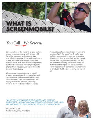The success of our model rests in form and
function. With the truck/van & trailer as a
mobile manufacturing unit, our operators
drive to job sites across their territory, park
on-site, and begin the screening process.
We offer Eco-friendly, innovative products
that make life simpler for our customers.
From electronically controlled solar screens
to products that bolster security, we have it
all.
Screenmobile is the nation’s largest mobile
screen repair company, with almost 100
franchise locations and growing. We
specialize in window, door, patio and porch
screen and solar shading products. For
over 30 years, with no national competitors,
our franchise owners have enjoyed years
of growth and success, as we continue to
pioneer this industry.
We measure, manufacture and install
screens for windows, doors, porches and
patios on-site and at the convenience of
the customer. Our franchise owners are
them to meet endless customer needs.
1
“WHAT WE HAVE IN MIND IS TO CHANGE LIVES, CHANGE
BUSINESSES…AND WE HAVE AN OPPORTUNITY TO DO THAT…AND
WE JUST WANT TO FIND THE RIGHT PEOPLE TO DO THAT WITH.”
SCOTT WALKER
Co-Founder, CEO, President
WHAT IS
SCREENMOBILE?
®
 
