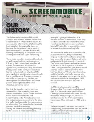 The father and sons team of Monty M.,
Scott D., and Monty L. Walker, started The
Screenmobile in 1980 with the dream, the
concept, and after months of planning, the
business plan. Conceptually, it was to
become the largest and best screening
business the world has ever known, with
honesty and integrity as the power source
and expansion based upon franchising.
These three founders envisioned hundreds
of well-trained independent operators
following their proven business plan: all
trained the same and all uniform in
appearance, and attitude. They envisioned
these people to be family oriented, God
fearing individuals from all walks of life
who, by choice, want to return to or already
live in rural America. The operator search
would focus upon young families just
starting their business careers and those
people desiring to leave the once
attractive, corporate world.
successful mobile screening business
owners themselves. So, in 1980 a used tent
Screenmobile and a Penny Saver ad was
the trailer itself was to be the major source
of advertising. This proved to be the single
greatest form of advertising,
among all, and the main strategy leading
to the success of The Screenmobile.
Monty M.’s garage in Glendora, CA
Monty M.’s wife. Her responsibilities were
to answer the phone and pay bills.
As soon as the trailer was exposed to the
public in Glendora, the phone started
ringing. The Screenmobile was proven to
be a successful program that was attractive
and acceptable to the public, in general.
The Screenmobile was declared a success
1981. During the second year, the founders
opened another operation in the Palm
Springs, CA area, 90 miles from Glendora,
service. It too, was a big hit with the public
and at the end of the second year, 1982;
the second operation was declared a
success.
In 1984, the founders formed The
Screenmobile Corporation and obtained
Offering Circular to sell franchises. Shortly
thereafter, three young rural American
franchisees. More followed in 1985, and so
on.
Today with over 95 locations nationwide
and growing, we are still the best educated
and largest family of window and door
screeners in the world.
2
OUR
HISTORY
 