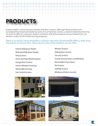 5
Screenmobile is more than just window and door screens. Although these products are
considered the bread and butter by some of our franchise owners, a Screenmobile franchise has
so much to offer its customers. Keep in mind too, that these products are purchased from our
vendors under Screenmobile pricing programs.
Interior Roll-down Shades
Motorized Roll-down Shades
Patio Screens
Porch and Patio Weatherization
Garage Door Screens
Interior Window Coverings
Retractable Awnings
Sun Control Screens
Window Screens
Sliding Door Screens
Security Screens
Guarda Security Doors and Windows
Retractable Screen Doors
Pet Screens
Golf Ball Screens
Window and door rescreen
PRODUCTS
 