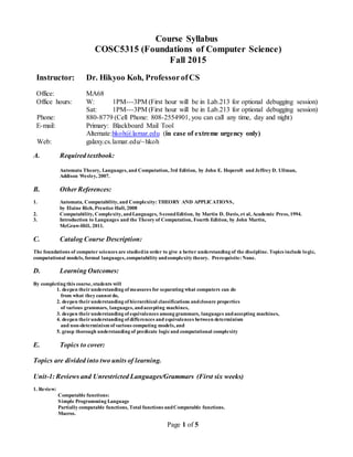 Page 1 of 5
Course Syllabus
COSC5315 (Foundations of Computer Science)
Fall 2015
Instructor: Dr. Hikyoo Koh, ProfessorofCS
Office: MA68
Office hours: W: 1PM---3PM (First hour will be in Lab.213 for optional debugging session)
Sat: 1PM---3PM (First hour will be in Lab.213 for optional debugging session)
Phone: 880-8779 (Cell Phone: 808-2554901, you can call any time, day and night)
E-mail: Primary: Blackboard Mail Tool
Alternate:hkoh@lamar.edu (in case of extreme urgency only)
Web: galaxy.cs.lamar.edu/~hkoh
A. Required textbook:
Automata Theory, Languages, and Computation, 3rd Edition, by John E. Hopcroft and Jeffrey D. Ullman,
Addison Wesley, 2007.
B. Other References:
1. Automata, Computability, and Complexity: THEORY AND APPLICATIONS,
by Elaine Rich, Prentice Hall, 2008
2. Computability, Complexity, andLanguages, SecondEdition, by Martin D. Davis, et al, Academic Press, 1994.
3. Introduction to Languages and the Theory of Computation, Fourth Edition, by John Martin,
McGraw-Hill, 2011.
C. Catalog Course Description:
The foundations of computer sciences are studiedin order to give a better understanding of the discipline. Topics include logic,
computational models, formal languages, computability andcomplexity theory. Prerequisite: None.
D. Learning Outcomes:
By completing this course, students will
1. deepen theirunderstanding of measures for separating what computers can do
from what they cannot do,
2. deepen theirunderstanding of hierarchical classifications andclosure properties
of various grammars, languages, andaccepting machines,
3. deepen theirunderstanding of equivalences among grammars, languages andaccepting machines,
4. deepen theirunderstanding of differences and equivalences between determinism
and non-determinism of various computing models, and
5. grasp thorough understanding of predicate logicand computational complexity
E. Topics to cover:
Topics are divided into two units of learning.
Unit-1: Reviews and Unrestricted Languages/Grammars (First six weeks)
1. Review:
Computable functions:
Simple Programming Language
Partially computable functions, Total functions andComputable functions.
Macros.
 