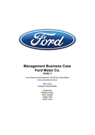 Management Business Case​©
Ford Motor Co.
NYSE: F
One American Road,Dearborn, MI 48126 United States
www.corporate.ford.com
MGT 323-A
Professor Rhonda Butler
Created By:
Madison Clarke
Kevin Sample
Walker Neill
Austin Lyons
 