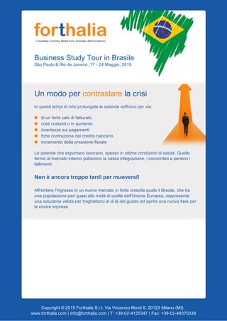 BusinessStudyTourinBrasile
SãoPaulo&RiodeJaneiro,17­24Maggio,2015
Unmodopercontrastarelacrisi
Inquestitempidicrisiprolungataleaziendesoffronopervia:
diunfortecalodifatturato
costicostantioinaumento
incertezzesuipagamenti
fortecontrazionedelcreditobancario
incrementodellapressionefiscale
Leaziendecheesportanolavorano,spessoinottimecondizionidisalute.Quelle
fermealmercatointernopatisconolacassaintegrazione,iconcordatiepersinoi
fallimenti.
Nonèancoratroppotardipermuoversi!
Affrontarel'ingressoinunnuovomercatoinfortecrescitaqualeilBrasile,cheha
unapopolazionepariquasiallametàdiquelladell'UnioneEuropea,rappresenta
unasoluzionevalidapertraghettarcialdilàdelguadoedaprireunanuovafaseper
lenostreimprese.


Copyright©2015ForthaliaS.r.l.ViaVincenzoMonti8,20123Milano(MI).
www.forthalia.com|info@forthalia.com|T:+39­02­4125347|Fax:+39­02­48370338
 