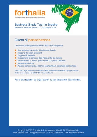 BusinessStudyTourinBrasile
SãoPaulo&RiodeJaneiro,17­24Maggio,2015
Quotadipartecipazione
LaquotadipartecipazionediEUR4.950+IVAcomprende:
UnasettimanapercapireilbusinessinBrasile
Supportodeinostriconsulenti
ViaggioA/Rdall'Italia
SpostamentoinaereodaSanPaoloaRioDeJaneiro
Pernottamentiinhotelaquattrostelleconprimacolazione
Spostamentiinloco
Pranziecenedilavoro,incontri,entertainmentemomentiliberidirelax
Ilsecondoegliulterioripartecipantidellamedesimaaziendaogruppohanno
dirittoaunoscontodiEUR150+IVAcadauno

Permotivilogisticiedorganizzativiipostidisponibilisonolimitati.
Copyright©2015ForthaliaS.r.l.ViaVincenzoMonti8,20123Milano(MI).
www.forthalia.com|info@forthalia.com|T:+39­02­4125347|Fax:+39­02­48370338
 