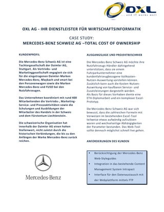 OXL AG - IHR DIENSTLEISTER FÜR WIRTSCHAFTSINFORMATIK
CASE STUDY:
MERCEDES-BENZ SCHWEIZ AG –TOTAL COST OF OWNERSHIP
KUNDENPROFIL
Die Mercedes-Benz Schweiz AG ist eine
Tochtergesellschaft der Daimler AG,
Stuttgart. Als Vertriebs- und
Marketinggesellschaft engagiert sie sich
für die eingetragenen Daimler-Marken
Mercedes-Benz, Maybach und smart bei
den Personenwagen sowie die Marken
Mercedes-Benz und FUSO bei den
Nutzfahrzeugen.
Das Unternehmen koordiniert mit rund 400
Mitarbeitenden die Vertriebs-, Marketing-
Service- und Presseaktivitäten sowie die
Schulungen und Ausbildungen der
Mitarbeiter des Handels in der Schweiz
und dem Fürstentum Liechtenstein.
Die schweizerische Organisation hat
innerhalb der Daimler AG einen hohen
Stellenwert, nicht zuletzt durch die
historischen Verbindungen, die bis zu den
Anfängen der Marke Mercedes-Benz zurück
reichen.
AUSGANGSLAGE UND PROJEKTBESCHRIEB
Die Mercedes-Benz Schweiz AG möchte ihre
Nutzfahrzeugs-Händler dahingehend
unterstützen, dass sie einem
Fuhrparkunternehmer eine
kundenfahrzeugbezogene Vollkosten-
Nutzen-Auswertung vorstellen können.
Zusätzlich kann auch die Kosten-Nutzen-
Auswirkung von kaufbaren Service- und
Zusatzleistungen dargestellt werden.
Als Basis für dieses Vorhaben diente eine
ETH-Diplomarbeit und ein komplexer Excel-
Prototyp.
Die Mercedes-Benz Schweiz AG war sich
bewusst, dass die zahlreichen Formeln mit
Verweisen im bestehenden Excel-Tool
teilweise etwas aufwändig aufzulösen
waren und wechselseitige Abhängigkeiten
der Parameter bestanden. Das Web-Tool
sollte dennoch möglichst schnell live gehen.
ANFORDERUNGEN DES KUNDEN
 Berücksichtigung der Mercedes-Benz
Web-Styleguides
 Integration in das bestehende Content
Management System Intrapact
 Interface für den Datenaustausch mit
der Webplattform mittels FTP
 