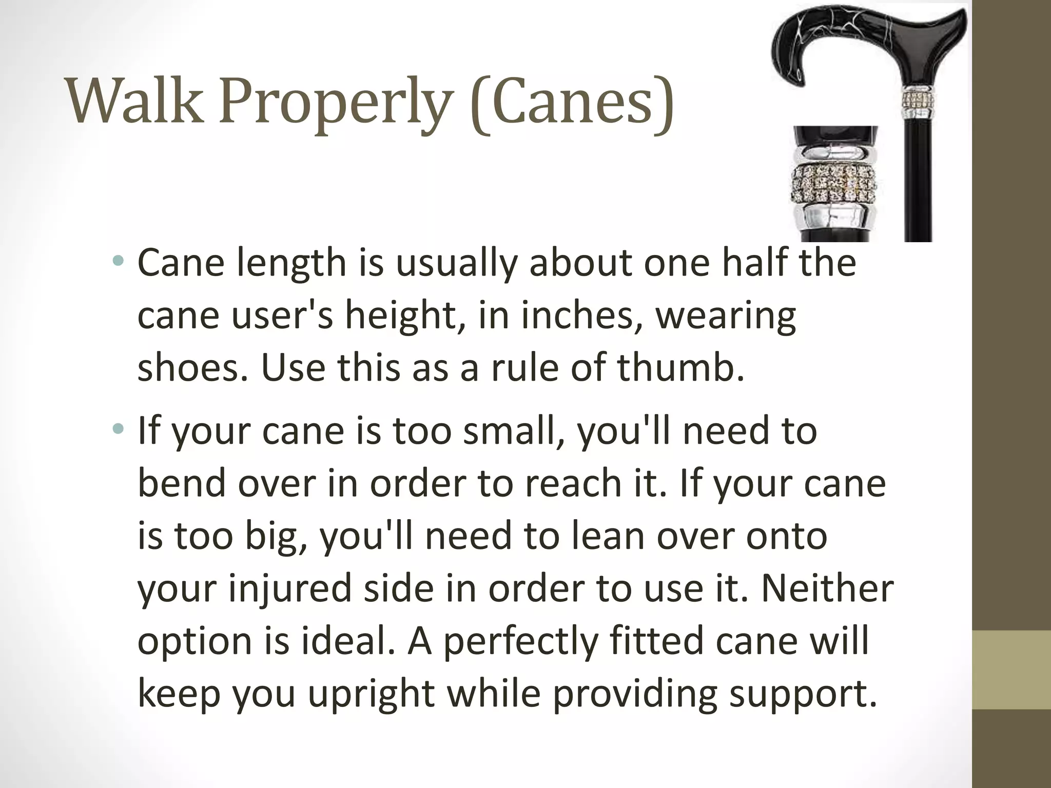 Walk Properly (Canes)
• Cane length is usually about one half the
cane user's height, in inches, wearing
shoes. Use this as a rule of thumb.
• If your cane is too small, you'll need to
bend over in order to reach it. If your cane
is too big, you'll need to lean over onto
your injured side in order to use it. Neither
option is ideal. A perfectly fitted cane will
keep you upright while providing support.
 