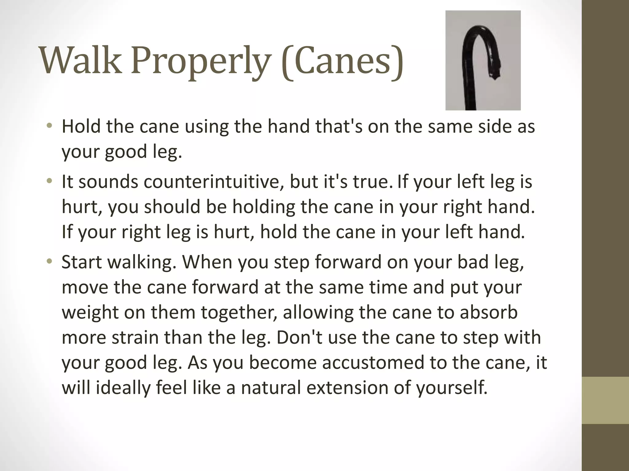 Walk Properly (Canes)
• Hold the cane using the hand that's on the same side as
your good leg.
• It sounds counterintuitive, but it's true.If your left leg is
hurt, you should be holding the cane in your right hand.
If your right leg is hurt, hold the cane in your left hand.
• Start walking. When you step forward on your bad leg,
move the cane forward at the same time and put your
weight on them together, allowing the cane to absorb
more strain than the leg. Don't use the cane to step with
your good leg. As you become accustomed to the cane, it
will ideally feel like a natural extension of yourself.
 
