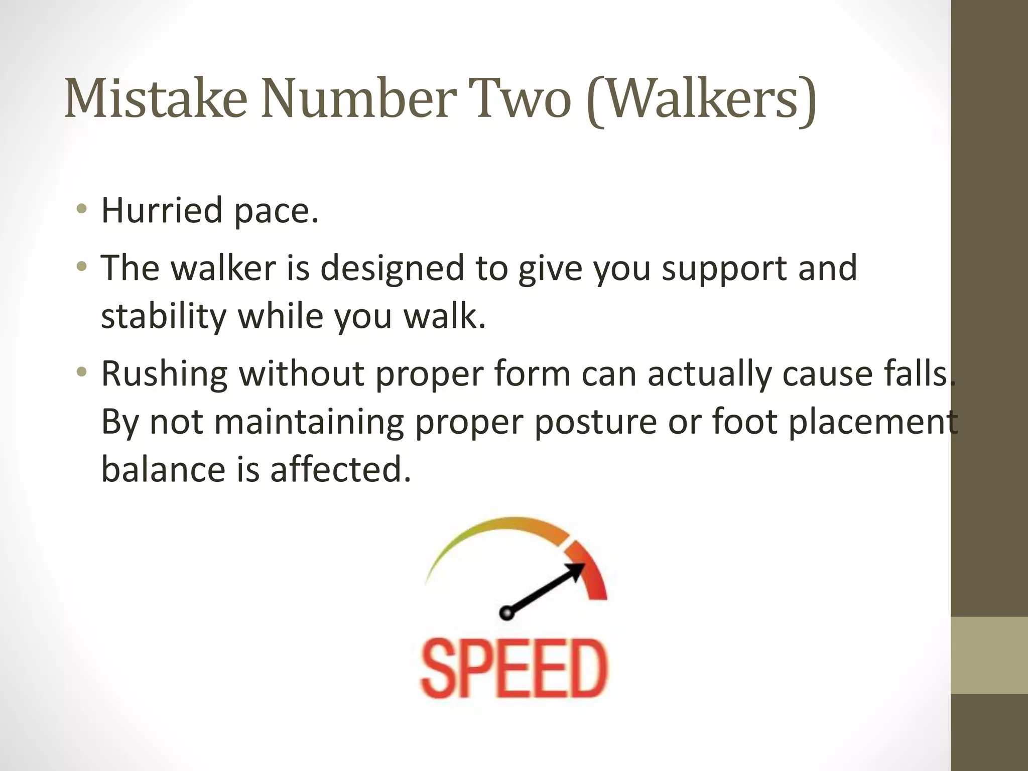 Mistake Number Two (Walkers)
• Hurried pace.
• The walker is designed to give you support and
stability while you walk.
• Rushing without proper form can actually cause falls.
By not maintaining proper posture or foot placement
balance is affected.
 