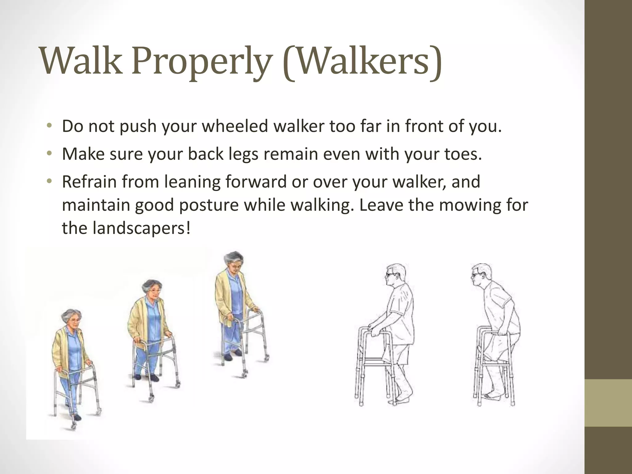 Walk Properly (Walkers)
• Do not push your wheeled walker too far in front of you.
• Make sure your back legs remain even with your toes.
• Refrain from leaning forward or over your walker, and
maintain good posture while walking. Leave the mowing for
the landscapers!
 