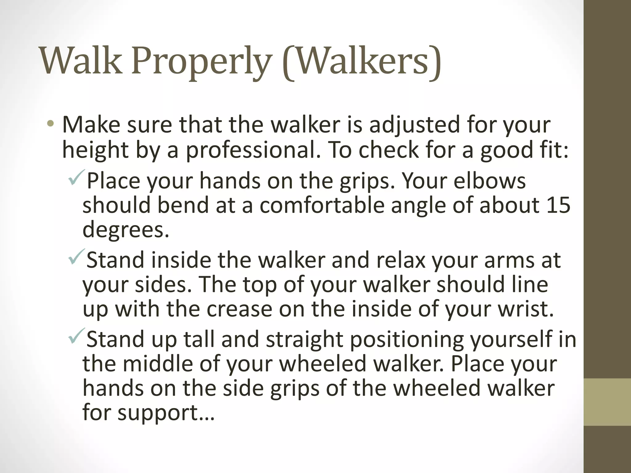Walk Properly (Walkers)
• Make sure that the walker is adjusted for your
height by a professional. To check for a good fit:
Place your hands on the grips. Your elbows
should bend at a comfortable angle of about 15
degrees.
Stand inside the walker and relax your arms at
your sides. The top of your walker should line
up with the crease on the inside of your wrist.
Stand up tall and straight positioning yourself in
the middle of your wheeled walker. Place your
hands on the side grips of the wheeled walker
for support…
 