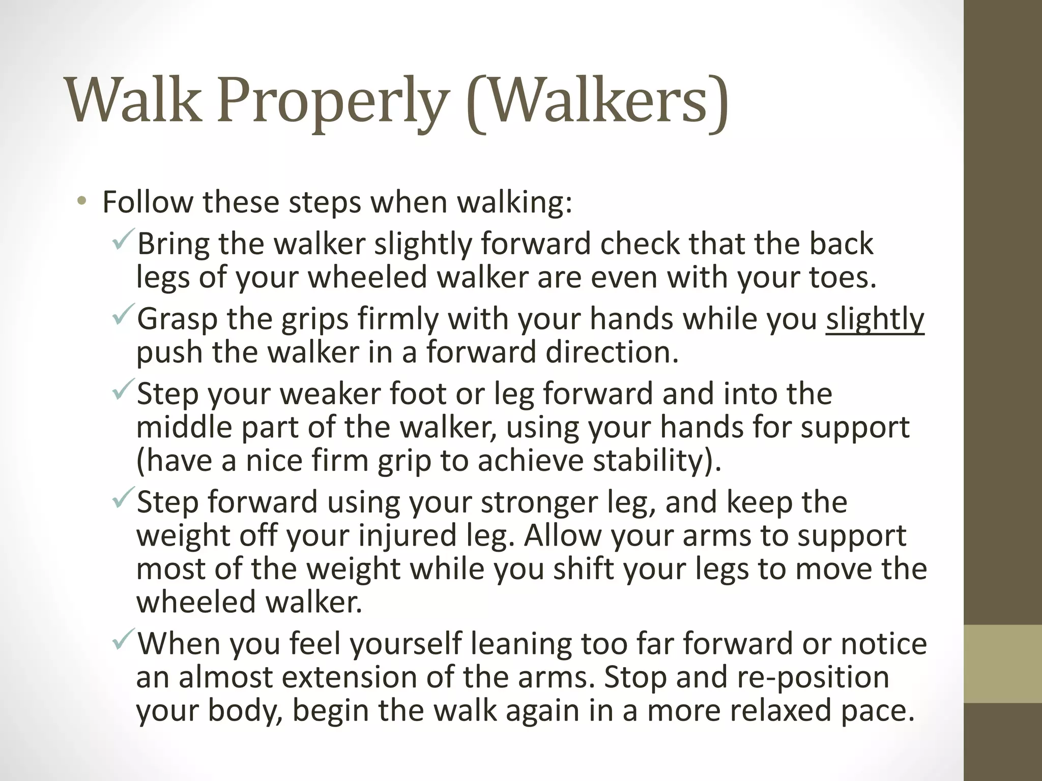 Walk Properly (Walkers)
• Follow these steps when walking:
Bring the walker slightly forward check that the back
legs of your wheeled walker are even with your toes.
Grasp the grips firmly with your hands while you slightly
push the walker in a forward direction.
Step your weaker foot or leg forward and into the
middle part of the walker, using your hands for support
(have a nice firm grip to achieve stability).
Step forward using your stronger leg, and keep the
weight off your injured leg. Allow your arms to support
most of the weight while you shift your legs to move the
wheeled walker.
When you feel yourself leaning too far forward or notice
an almost extension of the arms. Stop and re-position
your body, begin the walk again in a more relaxed pace.
 
