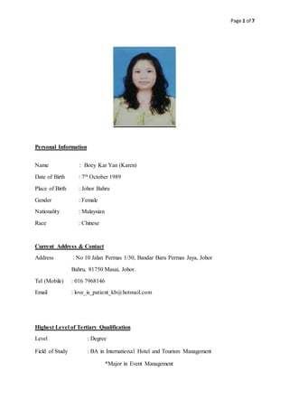 Page 1 of 7
Personal Information
Name : Boey Kar Yan (Karen)
Date of Birth : 7th October 1989
Place of Birth : Johor Bahru
Gender : Female
Nationality : Malaysian
Race : Chinese
Current Address & Contact
Address : No 10 Jalan Permas 1/30, Bandar Baru Permas Jaya, Johor
Bahru, 81750 Masai, Johor.
Tel (Mobile) : 016 7968146
Email : love_is_patient_kb@hotmail.com
Highest Level of Tertiary Qualification
Level : Degree
Field of Study : BA in International Hotel and Tourism Management
*Major in Event Management
 