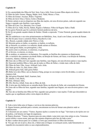 Capítulo 10
1. Eis a posteridade dos filhos de Noé: Sem, Cam e Jefet. Estes tiveram filhos depois do dilúvio.
2. Filhos de Jafet: Gomer, Magog, Madai, Javã, Tubal, Mosoc e Tiras.
3. Filhos de Gomer: Ascenez, Rifat e Togorma.
4. Filhos de Javã: Elisa e Társis, Cetim e Dodanim.
5. Destes saíram os povos dispersos nas ilhas das nações, em seus diversos países, cada um segundo sua
língua e segundo suas famílias e suas nações.
6. Filhos de Cam: Cus, Mesraim, Fut e Canaã.
7. Filhos de Cus: Saba, Hevila, Sabata, Regma e Sabataca. Filhos de Regma: Saba e Dadã.
8. Cus gerou Nemrod, que foi o primeiro homem poderoso da terra.
9. Ele foi um grande caçador diante do Senhor. Donde a expressão: “Como Nemrod, grande caçador diante do
Eterno.”
10. Ele estabeleceu o seu reino primeiramente em Babilônia, Arac, Acad e em Calane, na terra de Senaar.
11. Daí foi para Assur e construiu Nínive, Recobot-Ir, Cale
12. e Resem, a grande cidade entre Nínive e Cale.
13. Mesraim gerou os ludim, os anamim, os laabim, os neftuim,
14. os fetrusim, os casluim e os caftorim, donde saíram os filisteus.
15. Canaã gerou Sidon, seu primogênito, e Het,
16. assim como os jebuseus, os amorreus, os gergeseus,
17. os heveus, os araceus, os sineus,
18. os aradeus, os samareus e os hamateus. Em seguida, as famílias dos cananeus se dispersaram,
19. e o território dos cananeus era desde Sidon, na direção de Gerara, até Gaza; e na direção de Sodoma,
Gomorra, Adama e Seboim, até Lesa.
20. Estes são os filhos de Cam segundo suas famílias, suas línguas, em seus diversos países e suas nações.
21. Nasceram também filhos a Sem, pai de todos os filhos de Heber, e irmão mais velho de Jafet.
22. Filhos de Sem: Elão, Assur, Arfaxad, Lud e Arão.
23. Filhos de Arão: Us, Hul, Geter e Mes.
24. Arfaxad gerou Salé, Salé gerou Heber.
25. Heber teve dois filhos: um se chamava Faleg, porque no seu tempo a terra foi dividida, e o outro se
chamava Jetã.
26. Jetã gerou Elmodad, Salef, Asarmot, Jaré,
27. Adurão, Uzal, Decla,
28. Ebal, Abimael, Saba,
29. Ofir, Hevila e Jobab. Estes são os filhos de Jetã.
30. A terra que eles habitavam se estendia desde Mesa, na direção de Sefar, até a montanha do Oriente.
31. Estes são os filhos de Sem, segundo suas famílias, segundo suas línguas, em seus diversos países e suas
nações.
32. Tais são as famílias dos filhos de Noé, segundo suas gerações e suas nações. É dele que descendem as
nações que se espalharam sobre a terra depois do dilúvio.
Capítulo 11
1. Toda a terra tinha uma só língua, e servia-se das mesmas palavras.
2. Alguns homens, partindo para o oriente, encontraram na terra de Senaar uma planície onde se
estabeleceram.
3. E disseram uns aos outros: “Vamos, façamos tijolos e cozamo-los no fogo.” Serviram-se de tijolos em vez
de pedras, e de betume em lugar de argamassa.
4. Depois disseram: “Vamos, façamos para nós uma cidade e uma torre cujo cimo atinja os céus. Tornemos
assim célebre o nosso nome, para que não sejamos dispersos pela face de toda a terra.”
5. Mas o senhor desceu para ver a cidade e a torre que construíram os filhos dos homens.
6. “Eis que são um só povo, disse ele, e falam uma só língua: se começam assim, nada futuramente os
impedirá de executarem todos os seus empreendimentos.
10
 