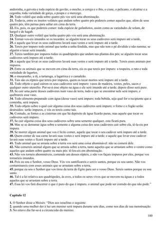 andorinha, a gaivota e toda espécie de gavião, o mocho, a coruja e o íbis, o cisne, o pelicano, o alcatraz e a
cegonha, toda variedade de garça, a poupa e o morcego.
20. Todo volátil que anda sobre quatro pés vos será uma abominação.
21. Todavia, entre os insetos voláteis que andam sobre quatro pés podereis comer aqueles que, além de seus
quatro pés, têm pernas para saltar em cima da terra.
22. Eis, pois, os que podereis comer: toda espécie de gafanhotos, assim como as variedades de solam, de
hargol e de hagab.
23. Qualquer outro volátil que tenha quatro pés vos será uma abominação.
24. Tornar-vos-eis imundos se os tocardes: se alguém tocar os seus cadáveres será impuro até a tarde,
25. e aquele que levar os seus cadáveres lavará suas vestes e será impuro até a tarde.
26. Tereis por impuro todo animal que tenha a unha fendida, mas que não tem o pé dividido e não rumina; se
alguém o tocar será imundo.
27. Tereis também por impuros todos os quadrúpedes que andam nas plantas dos pés; se alguém tocar seus
cadáveres será impuro até a tarde;
28. e aquele que levar os seus cadáveres lavará suas vestes e será impuro até a tarde. Tereis esses animais por
impuros.
29. Entre os animais que se movem em cima da terra, eis os que tereis por impuro: a toupeira, o rato e toda
variedade de lagartos,
30. o musaranho, a rã, a tartaruga, a lagartixa e o camaleão.
31. Tais são os répteis que tereis por impuros, quem os tocar mortos será impuro até a tarde.
32. Todo objeto o qual caírem os seus cadáveres será impuro: vasos de madeira, vestes, peles, sacos e
qualquer outro utensílio. Por-se-á esse objeto na água e ele será imundo até a tarde; depois disso será puro.
33. Se cair uma parte desses cadáveres num vaso de terra, tudo o que se encontrar nele será impuro, e
quebrareis esse vaso.
34. Todo alimento preparado com água (desse vaso) será impuro; toda bebida, seja qual for o recipiente que a
contenha, será impura.
35. Todo objeto sobre o qual cair alguma coisa dos seus cadáveres será impuro; o forno e o fogão serão
destruídos: serão impuros, e vós os tereis como tais.
36. Contudo, as fontes e as cisternas em que há depósito de água ficarão puras, mas aquele que tocar os
cadáveres será impuro.
37. Se cair alguma coisa dos seus cadáveres sobre uma semente qualquer, esta ficará pura.
38. Mas se se derramar água sobre a semente e alguma coisa dos seus cadáveres cair sobre ela, tê-la-eis por
impura.
39. Se morrer algum animal que vos é lícito comer, aquele que tocar o seu cadáver será impuro até a tarde.
40. Quem comer de sua carne lavará suas vestes e será impuro até a tarde; e aquele que levar esse cadáver
lavará suas vestes e ficará impuro até a tarde.
41. Todo animal que se arrasta sobre a terra vos será uma coisa abominável: não se comerá dele.
42. Não comereis animal algum que se arrasta sobre a terra, tanto aqueles que se arrastam sobre o ventre como
aqueles que andam sobre quatro ou mais pés: tê-los-eis em abominação.
43. Não vos torneis abomináveis, comendo um desses répteis, e não vos façais impuros por eles, porque vos
tornaríeis imundos.
44. Pois eu sou o Senhor, vosso Deus. Vós vos santificareis e sereis santos, porque eu sou santo. Não vos
contaminareis com esses animais que se arrastam sobre a terra,
45. porque eu sou o Senhor que vos tirou da terra do Egito para ser o vosso Deus. Sereis santos porque eu sou
santo.
46. Tal é a lei relativa aos quadrúpedes, às aves, a todos os seres vivos que se movem na águas e a todos
aqueles que se arrastam sobre a terra.
47. Essa lei vos fará discernir o que é puro do que é impuro, o animal que pode ser comido do que não pode.”
Capítulo 12
1. O Senhor disse a Moisés: “Dize aos israelitas o seguinte:
2. quando uma mulher der à luz um menino será impura durante sete dias, como nos dias de sua menstruação.
3. No oitavo dia far-se-á a circuncisão do menino.
100
 