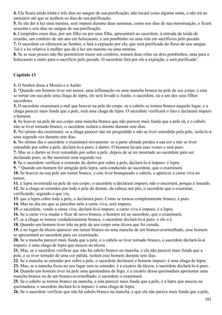 4. Ela ficará ainda trinta e três dias no sangue de sua purificação; não tocará coisa alguma santa, e não irá ao
santuário até que se acabem os dias de sua purificação.
5. Se ela der á luz uma menina, será impura durante duas semanas, como nos dias de sua menstruação, e ficará
sessenta e seis dias no sangue de sua purificação.
6. Cumpridos esses dias, por um filho ou por uma filha, apresentará ao sacerdote, à entrada da tenda de
reunião, um cordeiro de um ano em holocausto, e um pombinho ou uma rola em sacrifícios pelo pecado.
7. O sacerdote os oferecerá ao Senhor, e fará a expiação por ela, que será purificada do fluxo de seu sangue.
Tal é a lei relativa à mulher que dá à luz um menino ou uma menina.
8. Se as suas posses não lhe permitirem trazer um cordeiro, tomará duas rolas ou dois pombinhos, uma para o
holocausto e outro para o sacrifício pelo pecado. O sacerdote fará por ela a expiação, e será purificada”.
Capítulo 13
1. O Senhor disse a Moisés e a Aarão:
2. “Quando um homem tiver um tumor, uma inflamação ou uma mancha branca na pele de seu corpo, e esta
se tornar em sua pele uma chaga de lepra, ele será levado a Aarão, o sacerdote, ou a um dos seus filhos
sacerdotes.
3. O sacerdote examinará o mal que houver na pele do corpo: se o cabelo se tornou branco naquele lugar, e a
chaga parecer mais funda que a pele, será uma chaga de lepra. O sacerdote verificará o fato e declarará impuro
o homem.
4. Se houver na pele de seu corpo uma mancha branca que não parecer mais funda que a pele sã, e o cabelo
não se tiver tornado branco, o sacerdote isolará o doente durante sete dias.
5. No sétimo dia examinará: se a chaga parecer não ter progredido e não se tiver estendido pela pele, isolá-lo-á
uma segunda vez durante sete dias.
6. No sétimo dia o sacerdote o examinará novamente: se a parte afetada perdeu a sua cor e não se tiver
estendido por sobre a pele, declará-lo-á puro; é dartro. O homem lavará suas vestes e será puro.
7. Mas se o dartro se tiver estendido por sobre a pele, depois de se ter mostrado ao sacerdote para ser
declarado puro, se lhe mostrará uma segunda vez.
8. Se o sacerdote verificar a extensão do dartro por sobre a pele, declará-lo-á impuro: é lepra.
9. “ Quando um homem for atingido pela lepra, será conduzido ao sacerdote, que o examinará.
10. Se houver na sua pele um tumor branco, e este tiver branqueado o cabelo, e aparecer a carne viva no
tumor,
11. é lepra inveterada na pele de seu corpo; o sacerdote o declarará impuro; não o encerrará, porque é imundo.
12. Se a chaga se estendeu por toda a pele do doente, da cabeça aos pés, o sacerdote que o examinar,
verificando, segundo o que viu,
13. que a lepra cobre toda a pele, o declarará puro. Como se tornou completamente branco, é puro.
14. Mas no dia em que se perceber nele a carne viva, será impuro;
15. o sacerdote, vendo a carne viva, declará-lo-á impuro; a carne viva é impura; é a lepra.
16. Se a carne viva mudar e ficar de novo branca, o homem irá ao sacerdote, que o examinará;
17. se a chaga se tornou verdadeiramente branca, o sacerdote declará-lo-á puro: e ele o é.
18. Quando um homem tiver tido na pele de seu corpo uma úlcera que foi curada,
19. e no lugar da úlcera aparecer um tumor branco ou uma mancha de um branco-avermelhado, esse homem
se apresentará ao sacerdote para ser examinado.
20. Se a mancha parecer mais funda que a pele, e o cabelo se tiver tornado branco, o sacerdote declará-lo-á
impuro: é uma chaga de lepra que nasceu na úlcera.
21. Mas, se o sacerdote verificar que não há cabelo branco na mancha, e ela não parecer mais funda que a
pele, e se tiver tornado de uma cor pálida, isolará esse homem durante sete dias.
22. Se a mancha se estender por sobre a pele, o sacerdote declarará o homem impuro: é uma chaga de lepra.
23. Mas, se a mancha ficou no seu lugar sem se estender, é a cicatriz da úlcera; o sacerdote declará-lo-á puro.
24. Quando um homem tiver na pele uma queimadura de fogo, e a cicatriz dessa queimadura apresentar uma
mancha branca ou de um branco-avermelhado, o sacerdote o examinará.
25. Se o cabelo se tornou branco na mancha, e esta parecer mais funda que a pele, é a lepra que nasceu na
queimadura; o sacerdote declará-lo-á impuro: é uma chaga de lepra.
26. Se o sacerdote verificar que não há cabelo branco na mancha, e que ela não parece mais funda que a pele,
101
 