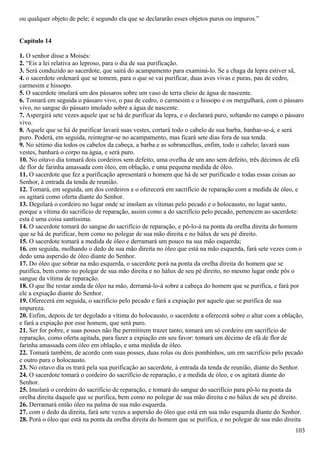 ou qualquer objeto de pele; é segundo ela que se declararão esses objetos puros ou impuros.”
Capítulo 14
1. O senhor disse a Moisés:
2. “Eis a lei relativa ao leproso, para o dia de sua purificação.
3. Será conduzido ao sacerdote, que sairá do acampamento para examiná-lo. Se a chaga da lepra estiver sã,
4. o sacerdote ordenará que se tomem, para o que se vai purificar, duas aves vivas e puras, pau de cedro,
carmesim e hissopo.
5. O sacerdote imolará um dos pássaros sobre um vaso de terra cheio de água de nascente.
6. Tomará em seguida o pássaro vivo, o pau de cedro, o carmesim e o hissopo e os mergulhará, com o pássaro
vivo, no sangue do pássaro imolado sobre a água de nascente.
7. Aspergirá sete vezes aquele que se há de purificar da lepra, e o declarará puro, soltando no campo o pássaro
vivo.
8. Aquele que se há de purificar lavará suas vestes, cortará todo o cabelo de sua barba, banhar-se-á, e será
puro. Poderá, em seguida, reintegrar-se no acampamento, mas ficará sete dias fora de sua tenda.
9. No sétimo dia todos os cabelos da cabeça, a barba e as sobrancelhas, enfim, todo o cabelo; lavará suas
vestes, banhará o corpo na água, e será puro.
10. No oitavo dia tomará dois cordeiros sem defeito, uma ovelha de um ano sem defeito, três décimos de efá
de flor de farinha amassada com óleo, em oblação, e uma pequena medida de óleo.
11. O sacerdote que fez a purificação apresentará o homem que há de ser purificado e todas essas coisas ao
Senhor, à entrada da tenda de reunião.
12. Tomará, em seguida, um dos cordeiros e o oferecerá em sacrifício de reparação com a medida de óleo, e
os agitará como oferta diante do Senhor.
13. Degolará o cordeiro no lugar onde se imolam as vítimas pelo pecado e o holocausto, no lugar santo,
porque a vítima do sacrifício de reparação, assim como a do sacrifício pelo pecado, pertencem ao sacerdote:
esta é uma coisa santíssima.
14. O sacerdote tomará do sangue do sacrifício de reparação, e pô-lo-á na ponta da orelha direita do homem
que se há de purificar, bem como no polegar de sua mão direita e no hálux de seu pé direito.
15. O sacerdote tomará a medida de óleo e derramará um pouco na sua mão esquerda;
16. em seguida, molhando o dedo de sua mão direita no óleo que está na mão esquerda, fará sete vezes com o
dedo uma aspersão de óleo diante do Senhor.
17. Do óleo que sobrar na mão esquerda, o sacerdote porá na ponta da orelha direita do homem que se
purifica, bem como no polegar de sua mão direita e no hálux de seu pé direito, no mesmo lugar onde pôs o
sangue da vítima de reparação.
18. O que lhe restar ainda de óleo na mão, derramá-lo-á sobre a cabeça do homem que se purifica, e fará por
ele a expiação diante do Senhor.
19. Oferecerá em seguida, o sacrifício pelo pecado e fará a expiação por aquele que se purifica de sua
impureza.
20. Enfim, depois de ter degolado a vítima do holocausto, o sacerdote a oferecerá sobre o altar com a oblação,
e fará a expiação por esse homem, que será puro.
21. Ser for pobre, e suas posses não lhe permitirem trazer tanto, tomará um só cordeiro em sacrifício de
reparação, como oferta agitada, para fazer a expiação em seu favor: tomará um décimo de efá de flor de
farinha amassada com óleo em oblação, e uma medida de óleo.
22. Tomará também, de acordo com suas posses, duas rolas ou dois pombinhos, um em sacrifício pelo pecado
e outro para o holocausto.
23. No oitavo dia os trará pela sua purificação ao sacerdote, à entrada da tenda de reunião, diante do Senhor.
24. O sacerdote tomará o cordeiro do sacrifício de reparação, e a medida de óleo, e os agitará diante do
Senhor.
25. Imolará o cordeiro do sacrifício de reparação, e tomará do sangue do sacrifício para pô-lo na ponta da
orelha direita daquele que se purifica, bem como no polegar de sua mão direita e no hálux de seu pé direito.
26. Derramará então óleo na palma de sua mão esquerda.
27. com o dedo da direita, fará sete vezes a aspersão do óleo que está em sua mão esquerda diante do Senhor.
28. Porá o óleo que está na ponta da orelha direita do homem que se purifica, e no polegar de sua mão direita
103
 