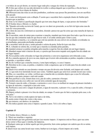 e no hálux de seu pé direito, no mesmo lugar onde pôs o sangue da vítima de reparação.
29. O óleo que sobrar em sua mão derramá-lo-á sobre a cabeça daquele que se purifica, a fim de fazer a
expiação em seu favor diante do Senhor.
30. Oferecerá uma das rolas ou um dos pombinhos, conforme suas posses lhe permitirem, um em sacrifício
pelo pecado
31. e outro em holocausto com a oblação. É assim que o sacerdote fará a expiação diante do Senhor pelo
homem que se purifica.
32. Esta é a lei relativa à purificação daquele que tem uma chaga de lepra, e cujas posses são limitadas.”
33. O Senhor disse a Moisés e a Aarão:
34. “Quando estiverdes na terra de Canaã, que eu vos darei em possessão, se eu ferir de lepra uma casa da
terra de vossa possessão,
35. o dono da casa irá e informará ao sacerdote, dizendo: parece-me que há como que uma mancha de lepra na
minha casa.
36. O sacerdote, antes de entrar para examinar a mancha, mandará que tirem para fora tudo o que há na casa, a
fim de que não contamine nada do que houver nela. E só então entrará para visitar a casa.
37. Examinará a mancha, e se a mancha que está nas paredes da casa estiver em cavidades esverdeadas ou
avermelhadas, parecendo profundas na parede,
38. o sacerdote sairá da casa e, tendo passado a soleira da porta, fecha-lá-á por sete dias.
39. E, voltando no sétimo dia, se notar que a mancha se estendeu pelas paredes,
40. mandará arrancar as pedras atingidas pela mancha e jogá-las fora da cidade em um lugar impuro.
41. Mandará raspar todo o interior da casa, e a poeira que houverem raspado será jogada fora da cidade em
um lugar impuro.
42. Novas pedras serão colocadas no lugar das primeiras e com nova argamassa será rebocada a casa.
43. Se a mancha aparecer de novo na casa, depois que tiverem sido arrancadas as pedras, raspadas e rebocadas
as paredes, o sacerdote voltará.
44. Se ele verificar que a mancha cresceu, é uma lepra maligna, e a casa é impura.
45. Derrubar-se-ão a casa, as pedras, a madeira e toda a argamassa, que se levarão para fora da cidade a um
lugar impuro.
46. Quem tiver entrado na casa durante o tempo em que ela deveria estar fechada, será impuro até a tarde,
47. e o que nela tiver dormindo lavará suas vestes. Também aquele que nela tiver comido lavará suas vestes.
48. Mas, se o sacerdote, ao voltar, verificar que a mancha não se estendeu depois que a casa foi rebocada,
declarará a casa pura, porque o mal está curado.
49. Para purificar a casa, tomará duas aves, pau de cedro, carmesim e hissopo:
50. imolará uma das aves sobre um vaso de terra contendo água de nascente.
51. Tomará o pau de cedro, o hissopo, o carmesim e a ave viva e os molhará no sangue do pássaro imolado e
na água de nascente, e aspergirá a casa sete vezes.
52. Purificará a casa com o sangue do pássaro, a água de nascente, o pássaro vivo, o pau de cedro, o hissopo e
o carmesim.
53. Depois soltará o pássaro vivo fora da cidade, no campo. É assim que ele fará a expiação pela casa; e ela
será pura.”
54. Tal é a lei relativa a toda espécie de lepra e de tinha,
55. assim como à lepra das vestes e das casas,
56. aos tumores, aos dartros e às manchas.
57. Ela indica quando uma coisa é impura e quando é pura. Tal é a lei sobre a lepra.
Capítulo 15
1. O Senhor disse a Moisés e a Aarão:
2. “Dizei aos israelitas o seguinte:
3. todo homem que tem gonorréia será por isso mesmo impuro. A impureza está no fluxo; quer sua carne
deixe correr o fluxo quer o retenha, há impureza.
4. Qualquer cama que se deitar aquele que tem gonorréia, bem como qualquer em cadeira que ele se sentar,
será impura.
5. Quem tocar sua cama lavará suas vestes, banhar-se-á em água, e ficará impuro até a tarde.
104
 