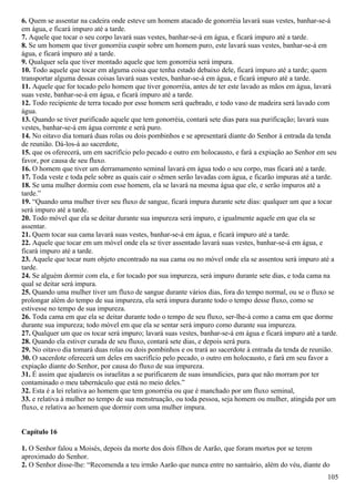 6. Quem se assentar na cadeira onde esteve um homem atacado de gonorréia lavará suas vestes, banhar-se-á
em água, e ficará impuro até a tarde.
7. Aquele que tocar o seu corpo lavará suas vestes, banhar-se-á em água, e ficará impuro até a tarde.
8. Se um homem que tiver gonorréia cuspir sobre um homem puro, este lavará suas vestes, banhar-se-á em
água, e ficará impuro até a tarde.
9. Qualquer sela que tiver montado aquele que tem gonorréia será impura.
10. Todo aquele que tocar em alguma coisa que tenha estado debaixo dele, ficará impuro até a tarde; quem
transportar alguma dessas coisas lavará suas vestes, banhar-se-á em água, e ficará impuro até a tarde.
11. Aquele que for tocado pelo homem que tiver gonorréia, antes de ter este lavado as mãos em água, lavará
suas veste, banhar-se-á em água, e ficará impuro até a tarde.
12. Todo recipiente de terra tocado por esse homem será quebrado, e todo vaso de madeira será lavado com
água.
13. Quando se tiver purificado aquele que tem gonorréia, contará sete dias para sua purificação; lavará suas
vestes, banhar-se-á em água corrente e será puro.
14. No oitavo dia tomará duas rolas ou dois pombinhos e se apresentará diante do Senhor à entrada da tenda
de reunião. Dá-los-á ao sacerdote,
15. que os oferecerá, um em sacrifício pelo pecado e outro em holocausto, e fará a expiação ao Senhor em seu
favor, por causa de seu fluxo.
16. O homem que tiver um derramamento seminal lavará em água todo o seu corpo, mas ficará até a tarde.
17. Toda veste e toda pele sobre as quais cair o sêmen serão lavadas com água, e ficarão impuras até a tarde.
18. Se uma mulher dormiu com esse homem, ela se lavará na mesma água que ele, e serão impuros até a
tarde.”
19. “Quando uma mulher tiver seu fluxo de sangue, ficará impura durante sete dias: qualquer um que a tocar
será impuro até a tarde.
20. Todo móvel que ela se deitar durante sua impureza será impuro, e igualmente aquele em que ela se
assentar.
21. Quem tocar sua cama lavará suas vestes, banhar-se-á em água, e ficará impuro até a tarde.
22. Aquele que tocar em um móvel onde ela se tiver assentado lavará suas vestes, banhar-se-á em água, e
ficará impuro até a tarde.
23. Aquele que tocar num objeto encontrado na sua cama ou no móvel onde ela se assentou será impuro até a
tarde.
24. Se alguém dormir com ela, e for tocado por sua impureza, será impuro durante sete dias, e toda cama na
qual se deitar será impura.
25. Quando uma mulher tiver um fluxo de sangue durante vários dias, fora do tempo normal, ou se o fluxo se
prolongar além do tempo de sua impureza, ela será impura durante todo o tempo desse fluxo, como se
estivesse no tempo de sua impureza.
26. Toda cama em que ela se deitar durante todo o tempo de seu fluxo, ser-lhe-á como a cama em que dorme
durante sua impureza; todo móvel em que ela se sentar será impuro como durante sua impureza.
27. Qualquer um que os tocar será impuro; lavará suas vestes, banhar-se-á em água e ficará impuro até a tarde.
28. Quando ela estiver curada de seu fluxo, contará sete dias, e depois será pura.
29. No oitavo dia tomará duas rolas ou dois pombinhos e os trará ao sacerdote à entrada da tenda de reunião.
30. O sacerdote oferecerá um deles em sacrifício pelo pecado, o outro em holocausto, e fará em seu favor a
expiação diante do Senhor, por causa do fluxo de sua impureza.
31. É assim que ajudareis os israelitas a se purificarem de suas imundícies, para que não morram por ter
contaminado o meu tabernáculo que está no meio deles.”
32. Esta é a lei relativa ao homem que tem gonorréia ou que é manchado por um fluxo seminal,
33. e relativa à mulher no tempo de sua menstruação, ou toda pessoa, seja homem ou mulher, atingida por um
fluxo, e relativa ao homem que dormir com uma mulher impura.
Capítulo 16
1. O Senhor falou a Moisés, depois da morte dos dois filhos de Aarão, que foram mortos por se terem
aproximado do Senhor.
2. O Senhor disse-lhe: “Recomenda a teu irmão Aarão que nunca entre no santuário, além do véu, diante do
105
 
