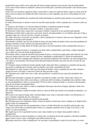 propiciatório que recobre a arca, para que não morra, porque apareço na nuvem por cima do propiciatório.
3. Eis como Aarão entrará no santuário: tomará um novilho para o sacrifício pelo pecado e um carneiro para o
holocausto.
4. Revestir-se-á da túnica sagrada de linho, levará sobre o corpo um calção de linho, cingir-se-á dum cinto de
linho e porá na cabeça um turbante de linho. Estas são as vestes sagradas, que ele só vestirá depois de se ter
lavado.
5. Receberá da assembléia dos israelitas dois bodes destinados ao sacrifício pelo pecado e um carneiro para o
holocausto.
6. Aarão oferecerá por si mesmo o touro em sacrifício pelo pecado, e fará a expiação por si mesmo e pela sua
casa.
7. Tomará os dois bodes e os colocará diante do Senhor, à entrada da tenda de reunião.
8. Deitará sortes os dois bodes, uma para o Senhor, e outra para Azazel.
9. Oferecerá o bode sobre o qual caiu a sorte para o Senhor e oferecê-lo-á em sacrifício pelo pecado.
10. Quanto ao bode sobre o qual caiu a sorte para Azazel, será apresentado vivo ao Senhor, para que se faça a
expiação sobre ele, a fim de enviá-lo a Azazel, no deserto.
11. Aarão oferecerá o touro pelo seu pecado, e fará a expiação por si mesmo e pela sua casa. Degolará o touro
destinado ao sacrifício pelo pecado e,
12. tomando o turíbulo, que ele terá enchido de brasas do altar diante do Senhor, bem como dois punhados de
perfume aromático em pó, entrará com tudo para dentro do véu.
13. Porá o incenso no fogo diante do Senhor, para que a nuvem do perfume cubra o propiciatório da arca, e
Aarão não morra.
14. Tomará o sangue do touro e o aspergirá com dedo sobre o propiciatório, pela frente, e depois aspergirá
com o dedo sete vezes de fronte do propiciatório.
15. Imolará, enfim, o bode do sacrifício pelo pecado do povo, e levará seu sangue para outro lado do véu. Fará
com esse sangue como fez com o sangue do touro, aspergindo o propiciatório e a frente do propiciatório.
16. É assim que fará a expiação pelo santuário, por causa das impurezas dos israelitas e de suas transgressões,
e de todos os seus pecados. Da mesma forma fará pela tenda de reunião, que está com eles no meio de suas
imundícies.
17. Ninguém esteja na tenda de reunião quando Aarão entrar para fazer a expiação no santuário até que saia.
Fará assim a expiação por si mesmo, pela sua família e por toda a assembléia de Israel.
18. Quando tiver sado, irá para o altar que está diante do Senhor e fará a expiação por esse altar: tomará o
sangue do touro e do bode e o porá nos cornos do altar em toda a volta.
19. Aspergirá com o dedo sete vezes o altar, para purificá-lo e santificá-lo por causa das imundícies dos
israelitas.
20. Havendo terminado a expiação do santuário, da tenda de reunião e do altar, Aarão trará o bode vivo.
21. Imporá as duas mãos sobre a sua cabeça, e confessará sobre ele todas as iniqüidades dos israelitas, todas
as suas desobediências, todos os seus pecados. Pô-los-á sobre a cabeça do bode e o enviará ao deserto pelas
mãos de um homem encarregado disso.
22. O bode levará, pois, sobre si, todas as iniqüidades deles para uma terra selvagem. Quando o bode tiver
sido mandado para o deserto,
23. Aarão voltará para a tenda de reunião, tirará as vestes de linho que ele pôs à sua entrada no santuário, e as
deporá ali.
24. Lavará o seu corpo no lugar santo, retomará depois suas vestes e sairá para imolar o seu holocausto e o
povo, fazendo a expiação por ele e pelo povo.
25. Queimará no altar a gordura do sacrifício pelo pecado.
26. O homem que tiver conduzido o bode a Azazel no deserto, lavará suas vestes e banhar-se-á. Depois disso
poderá voltar ao acampamento.
27. “Serão levados para fora do acampamento o touro e o bode oferecidos em sacrifício pelo pecado, cujo
sangue terá sido levado ao santuário para aí fazer-se a expiação; queimar-se-ão no fogo o seu couro, a sua
carne e os seus excrementos.
28. Aquele que os tiver queimado lavará as suas vestes, banhar-se-á e depois disso poderá voltar ao
acampamento.
29. Esta será para vós uma lei perpétua: no sétimo mês, no décimo dia do mês, jejuareis e não fareis trabalho
algum, tanto o nativo como o estrangeiro que habita nomeio de vós,
30. porque nesse dia se fará a expiação por vós, para que vos purifiqueis e sejais livres de todos os vossos
106
 