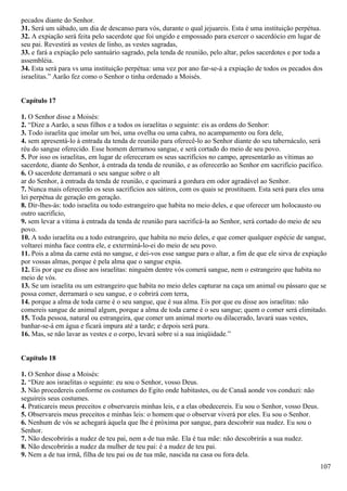 pecados diante do Senhor.
31. Será um sábado, um dia de descanso para vós, durante o qual jejuareis. Esta é uma instituição perpétua.
32. A expiação será feita pelo sacerdote que foi ungido e empossado para exercer o sacerdócio em lugar de
seu pai. Revestirá as vestes de linho, as vestes sagradas,
33. e fará a expiação pelo santuário sagrado, pela tenda de reunião, pelo altar, pelos sacerdotes e por toda a
assembléia.
34. Esta será para vs uma instituição perpétua: uma vez por ano far-se-á a expiação de todos os pecados dos
israelitas.” Aarão fez como o Senhor o tinha ordenado a Moisés.
Capítulo 17
1. O Senhor disse a Moisés:
2. “Dize a Aarão, a seus filhos e a todos os israelitas o seguinte: eis as ordens do Senhor:
3. Todo israelita que imolar um boi, uma ovelha ou uma cabra, no acampamento ou fora dele,
4. sem apresentá-lo à entrada da tenda de reunião para oferecê-lo ao Senhor diante do seu tabernáculo, será
réu do sangue oferecido. Esse homem derramou sangue, e será cortado do meio de seu povo.
5. Por isso os israelitas, em lugar de ofereceram os seus sacrifícios no campo, apresentarão as vítimas ao
sacerdote, diante do Senhor, à entrada da tenda de reunião, e as oferecerão ao Senhor em sacrifício pacífico.
6. O sacerdote derramará o seu sangue sobre o alt
ar do Senhor, à entrada da tenda de reunião, e queimará a gordura em odor agradável ao Senhor.
7. Nunca mais oferecerão os seus sacrifícios aos sátiros, com os quais se prostituem. Esta será para eles uma
lei perpétua de geração em geração.
8. Dir-lhes-ás: todo israelita ou todo estrangeiro que habita no meio deles, e que oferecer um holocausto ou
outro sacrifício,
9. sem levar a vítima à entrada da tenda de reunião para sacrificá-la ao Senhor, será cortado do meio de seu
povo.
10. A todo israelita ou a todo estrangeiro, que habita no meio deles, e que comer qualquer espécie de sangue,
voltarei minha face contra ele, e exterminá-lo-ei do meio de seu povo.
11. Pois a alma da carne está no sangue, e dei-vos esse sangue para o altar, a fim de que ele sirva de expiação
por vossas almas, porque é pela alma que o sangue expia.
12. Eis por que eu disse aos israelitas: ninguém dentre vós comerá sangue, nem o estrangeiro que habita no
meio de vós.
13. Se um israelita ou um estrangeiro que habita no meio deles capturar na caça um animal ou pássaro que se
possa comer, derramará o seu sangue, e o cobrirá com terra,
14. porque a alma de toda carne é o seu sangue, que é sua alma. Eis por que eu disse aos israelitas: não
comereis sangue de animal algum, porque a alma de toda carne é o seu sangue; quem o comer será elimitado.
15. Toda pessoa, natural ou estrangeira, que comer um animal morto ou dilacerado, lavará suas vestes,
banhar-se-á em água e ficará impura até a tarde; e depois será pura.
16. Mas, se não lavar as vestes e o corpo, levará sobre si a sua iniqüidade.”
Capítulo 18
1. O Senhor disse a Moisés:
2. “Dize aos israelitas o seguinte: eu sou o Senhor, vosso Deus.
3. Não procedereis conforme os costumes do Egito onde habitastes, ou de Canaã aonde vos conduzi: não
seguireis seus costumes.
4. Praticareis meus preceitos e observareis minhas leis, e a elas obedecereis. Eu sou o Senhor, vosso Deus.
5. Observareis meus preceitos e minhas leis: o homem que o observar viverá por eles. Eu sou o Senhor.
6. Nenhum de vós se achegará àquela que lhe é próxima por sangue, para descobrir sua nudez. Eu sou o
Senhor.
7. Não descobrirás a nudez de teu pai, nem a de tua mãe. Ela é tua mãe: não descobrirás a sua nudez.
8. Não descobrirás a nudez da mulher de teu pai: é a nudez de teu pai.
9. Nem a de tua irmã, filha de teu pai ou de tua mãe, nascida na casa ou fora dela.
107
 