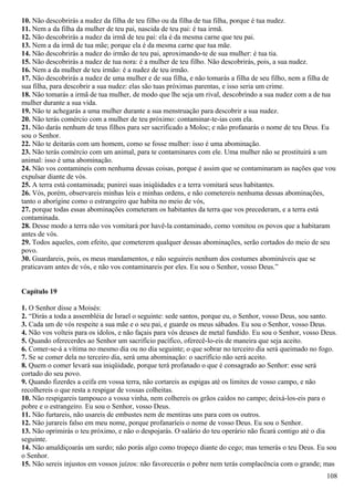 10. Não descobrirás a nudez da filha de teu filho ou da filha de tua filha, porque é tua nudez.
11. Nem a da filha da mulher de teu pai, nascida de teu pai: é tua irmã.
12. Não descobrirás a nudez da irmã de teu pai: ela é da mesma carne que teu pai.
13. Nem a da irmã de tua mãe; porque ela é da mesma carne que tua mãe.
14. Não descobrirás a nudez do irmão de teu pai, aproximando-te de sua mulher: é tua tia.
15. Não descobrirás a nudez de tua nora: é a mulher de teu filho. Não descobrirás, pois, a sua nudez.
16. Nem a da mulher de teu irmão: é a nudez de teu irmão.
17. Não descobrirás a nudez de uma mulher e de sua filha, e não tomarás a filha de seu filho, nem a filha de
sua filha, para descobrir a sua nudez: elas são tuas próximas parentas, e isso seria um crime.
18. Não tomarás a irmã de tua mulher, de modo que lhe seja um rival, descobrindo a sua nudez com a de tua
mulher durante a sua vida.
19. Não te achegarás a uma mulher durante a sua menstruação para descobrir a sua nudez.
20. Não terás comércio com a mulher de teu próximo: contaminar-te-ias com ela.
21. Não darás nenhum de teus filhos para ser sacrificado a Moloc; e não profanarás o nome de teu Deus. Eu
sou o Senhor.
22. Não te deitarás com um homem, como se fosse mulher: isso é uma abominação.
23. Não terás comércio com um animal, para te contaminares com ele. Uma mulher não se prostituirá a um
animal: isso é uma abominação.
24. Não vos contamineis com nenhuma dessas coisas, porque é assim que se contaminaram as nações que vou
expulsar diante de vós.
25. A terra está contaminada; punirei suas iniqüidades e a terra vomitará seus habitantes.
26. Vós, porém, observareis minhas leis e minhas ordens, e não cometereis nenhuma dessas abominações,
tanto o aborígine como o estrangeiro que habita no meio de vós,
27. porque todas essas abominações cometeram os habitantes da terra que vos precederam, e a terra está
contaminada.
28. Desse modo a terra não vos vomitará por havê-la contaminado, como vomitou os povos que a habitaram
antes de vós.
29. Todos aqueles, com efeito, que cometerem qualquer dessas abominações, serão cortados do meio de seu
povo.
30. Guardareis, pois, os meus mandamentos, e não seguireis nenhum dos costumes abomináveis que se
praticavam antes de vós, e não vos contaminareis por eles. Eu sou o Senhor, vosso Deus.”
Capítulo 19
1. O Senhor disse a Moisés:
2. “Dirás a toda a assembléia de Israel o seguinte: sede santos, porque eu, o Senhor, vosso Deus, sou santo.
3. Cada um de vós respeite a sua mãe e o seu pai, e guarde os meus sábados. Eu sou o Senhor, vosso Deus.
4. Não vos volteis para os ídolos, e não façais para vós deuses de metal fundido. Eu sou o Senhor, vosso Deus.
5. Quando oferecerdes ao Senhor um sacrifício pacífico, oferecê-lo-eis de maneira que seja aceito.
6. Comer-se-á a vítima no mesmo dia ou no dia seguinte; o que sobrar no terceiro dia será queimado no fogo.
7. Se se comer dela no terceiro dia, será uma abominação: o sacrifício não será aceito.
8. Quem o comer levará sua iniqüidade, porque terá profanado o que é consagrado ao Senhor: esse será
cortado do seu povo.
9. Quando fizerdes a ceifa em vossa terra, não cortareis as espigas até os limites de vosso campo, e não
recolhereis o que resta a respigar de vossas colheitas.
10. Não respigareis tampouco a vossa vinha, nem colhereis os grãos caídos no campo; deixá-los-eis para o
pobre e o estrangeiro. Eu sou o Senhor, vosso Deus.
11. Não furtareis, não usareis de embustes nem de mentiras uns para com os outros.
12. Não jurareis falso em meu nome, porque profanaríeis o nome de vosso Deus. Eu sou o Senhor.
13. Não oprimirás o teu próximo, e não o despojarás. O salário do teu operário não ficará contigo até o dia
seguinte.
14. Não amaldiçoarás um surdo; não porás algo como tropeço diante do cego; mas temerás o teu Deus. Eu sou
o Senhor.
15. Não sereis injustos em vossos juízos: não favorecerás o pobre nem terás complacência com o grande; mas
108
 