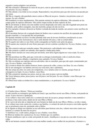 segundo a justiça julgarás o teu próximo.
16. Não semearás a difamação no meio de teu povo, nem te apresentarás como testemunha contra a vida do
teu próximo. Eu sou o Senhor.
17. Não odiarás o teu irmão no teu coração. Repreenderás o teu próximo para que não incorras em pecado por
sua causa.
18. Não te vingarás; não guardarás rancor contra os filhos de teu povo. Amarás o teu próximo como a ti
mesmo. Eu sou o Senhor.
19. Guardareis os meus mandamentos. Não juntarás animais de espécies diferentes. Não semearás no teu
campo grãos de espécies diferentes. Não usarás roupas tecidas de duas espécies de fios.
20. Se um homem se deitar com uma mulher escrava desposada com outro, mas não resgatada nem posta em
liberdade, serão ambos castigados, mas não morrerão, porque ela não era livre.
21. Em expiação o homem oferecerá ao Senhor à entrada da tenda de reunião, um carneiro como sacrifício de
reparação.
22. O sacerdote fará por ele a expiação diante do Senhor com o carneiro do sacrifício de reparação pelo
pecado cometido; e o seu pecado lhe será perdoado.
23. Quando entrardes na terra e tiverdes plantado toda sorte de árvores frutíferas considerareis os seus
primeiros frutos como incircuncisos; eles o serão durante três anos, e não se comerá deles.
24. No quarto ano todos os seus frutos serão consagrados ao Senhor com ações de graças.
25. No quinto ano comereis de seus frutos para que a árvore continue a produzi-los. Eu sou o Senhor, vosso
Deus.
26. Não comereis nada que contenha sangue. Não praticareis a adivinhação nem a magia.
27. Não cortareis o cabelo em redondo, nem rapareis a barba pelos lados.
28. Não fareis incisões na vossa carne por um morto, nem fareis figura alguma no vosso corpo. Eu sou o
Senhor.
29. Não prostituas tua filha, para que a terra não se entregue à prostituição e não se encha de crimes.
30. Observareis meus sábados e respeitareis meu santuário. Eu sou o Senhor.
31. Não vos dirijais aos espíritas nem aos adivinhos: não os consulteis, para que não sejais contaminados por
eles. Eu sou o Senhor, vosso Deus.
32. Levanta-te diante dos cabelos brancos; honra a pessoa do velho, e teme a teu Deus. Eu sou o Senhor.
33. Se um estrangeiro vier habitar convosco na vossa terra, não o oprimireis,
34. mas esteja ele entre vós como um compatriota, e tu o amarás como a ti mesmo, porque fostes já
estrangeiros no Egito. Eu sou o Senhor, vosso Deus.
35. Não cometereis injustiça nos juízos, nem na vara, nem no peso, nem na medida.
36. Tereis balanças justas, pesos justos, um efá justo e um hin justo. Eu sou o Senhor, vosso Deus que vos
tirei do Egito.
37. Observareis todas as minhas leis e meus mandamentos, e os praticareis. Eu sou o Senhor”.
Capítulo 20
1. O Senhor disse a Moisés: “Dirás aos israelitas:
2. todo israelita ou estrangeiro que habita em Israel e que sacrificar um de seus filhos a Moloc, será punido de
morte. O povo da terra o apedrejará.
3. Eu voltarei o meu rosto contra ele e o cortarei do meio de seu povo, porque manchou o meu santuário e
profanou o meu santo nome, dando um de seus filhos a Moloc.
4. Se o povo da terra não se importar por esse homem ter dado um de seus filhos a Moloc, e se não o matar,
5. eu voltarei meu rosto contra ele e contra a sua família, e o cortarei do meio de seu povo com todos aqueles
que se prostituem como ele, prestando culto a Moloc.
6. Se alguém se dirigir aos espíritas ou aos adivinhos para fornicar com eles, voltarei meu rosto contra esse
homem e o cortarei do meio de seu povo.
7. Santificai-vos, e sede santos, porque eu sou o Senhor, vosso Deus.
8. Observai minhas leis e praticai-as. Eu sou o Senhor que vos santifico.
9. Quem amaldiçoar o pai ou a mãe será punido de morte. Amaldiçoou o seu pai ou a sua mãe: levará a sua
culpa.
10. Se um homem cometer adultério com uma mulher casada, com a mulher de seu próximo, o homem e a
109
 